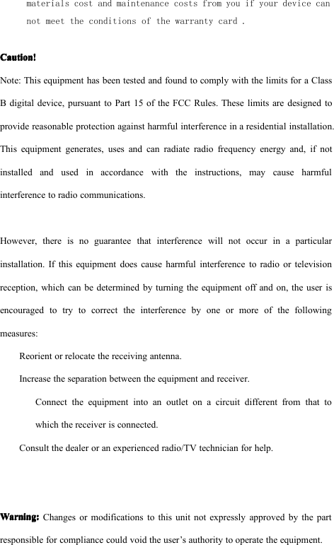materials cost and maintenance costs from you if your device cannot meet the conditions of the warranty card .Caution!Caution!Caution!Caution!Note: This equipment has been tested and found to comply with the limits for a ClassB digital device, pursuant to Part 15 of the FCC Rules. These limits are designed toprovide reasonable protection against harmful interference in a residential installation.This equipment generates, uses and can radiate radio frequency energy and, if notinstalled and used in accordance with the instructions, may cause harmfulinterference to radio communications.However, there is no guarantee that interference will not occur in a particularinstallation. If this equipment does cause harmful interference to radio or televisionreception, which can be determined by turning the equipment off and on, the user isencouraged to try to correct the interference by one or more of the followingmeasures:Reorient or relocate the receiving antenna.Increase the separation between the equipment and receiver.Connect the equipment into an outlet on a circuit different from that towhich the receiver is connected.Consult the dealer or an experienced radio/TV technician for help.Warning:Warning:Warning:Warning:Changes or modifications to this unit not expressly approved by the partresponsible for compliance could void the user&rsquo;s authority to operate the equipment.