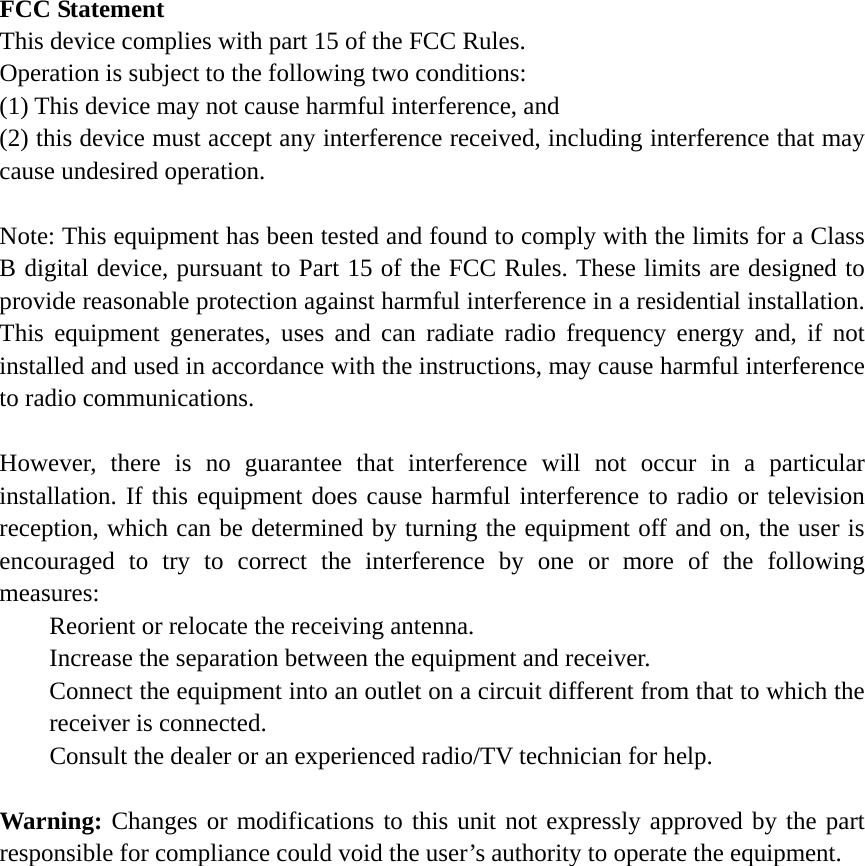 FCC Statement This device complies with part 15 of the FCC Rules.   Operation is subject to the following two conditions:   (1) This device may not cause harmful interference, and   (2) this device must accept any interference received, including interference that may cause undesired operation.  Note: This equipment has been tested and found to comply with the limits for a Class B digital device, pursuant to Part 15 of the FCC Rules. These limits are designed to provide reasonable protection against harmful interference in a residential installation. This equipment generates, uses and can radiate radio frequency energy and, if not installed and used in accordance with the instructions, may cause harmful interference to radio communications.  However, there is no guarantee that interference will not occur in a particular installation. If this equipment does cause harmful interference to radio or television reception, which can be determined by turning the equipment off and on, the user is encouraged to try to correct the interference by one or more of the following measures: Reorient or relocate the receiving antenna. Increase the separation between the equipment and receiver. Connect the equipment into an outlet on a circuit different from that to which the receiver is connected. Consult the dealer or an experienced radio/TV technician for help.  Warning: Changes or modifications to this unit not expressly approved by the part responsible for compliance could void the user&rsquo;s authority to operate the equipment. 
