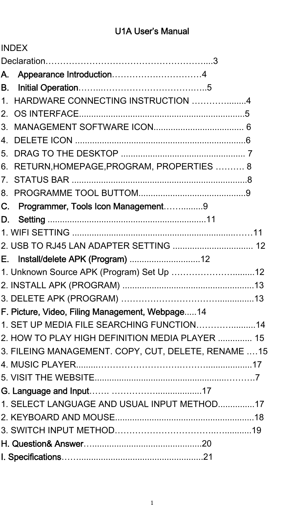    1U1A User&rsquo;s Manual   INDEX Declaration&hellip;&hellip;&hellip;&hellip;&hellip;&hellip;&hellip;&hellip;&hellip;&hellip;&hellip;&hellip;&hellip;&hellip;&hellip;&hellip;&hellip;&hellip;....3 A.  Appearance Introduction&hellip;&hellip;&hellip;&hellip;&hellip;.&hellip;&hellip;&hellip;&hellip;&hellip;4 B.  Initial Operation&hellip;&hellip;...&hellip;&hellip;&hellip;&hellip;&hellip;&hellip;&hellip;&hellip;&hellip;&hellip;.&hellip;..5 1. HARDWARE CONNECTING INSTRUCTION &hellip;&hellip;&hellip;&hellip;........4 2. OS INTERFACE....................................................................5 3. MANAGEMENT SOFTWARE ICON..................................... 6 4. DELETE ICON ......................................................................6 5. DRAG TO THE DESKTOP ................................................... 7 6. RETURN,HOMEPAGE,PROGRAM, PROPERTIES &hellip;&hellip;&hellip;. 8 7. STATUS BAR ........................................................................8 8. PROGRAMME TOOL BUTTOM............................................9 C.  Programmer, Tools Icon Management&hellip;&hellip;.........9 D.  Setting .................................................................11 1. WIFI SETTING ...................................................................&hellip;&hellip;11 2. USB TO RJ45 LAN ADAPTER SETTING ................................. 12 E.  Install/delete APK (Program) .............................12 1. Unknown Source APK (Program) Set Up &hellip;&hellip;&hellip;&hellip;&hellip;&hellip;&hellip;.........12 2. INSTALL APK (PROGRAM) ......................................................13 3. DELETE APK (PROGRAM) &hellip;&hellip;&hellip;&hellip;&hellip;&hellip;&hellip;&hellip;&hellip;&hellip;&hellip;...............13 F. Picture, Video, Filing Management, Webpage.....14 1. SET UP MEDIA FILE SEARCHING FUNCTION&hellip;&hellip;&hellip;&hellip;..........14 2. HOW TO PLAY HIGH DEFINITION MEDIA PLAYER .............. 15 3. FILEING MANAGEMENT. COPY, CUT, DELETE, RENAME .&hellip;15 4. MUSIC PLAYER.........&hellip;&hellip;&hellip;&hellip;&hellip;&hellip;&hellip;&hellip;&hellip;.&hellip;&hellip;&hellip;...................17 5. VISIT THE WEBSITE......................................................&hellip;&hellip;&hellip;.7 G. Language and Input&hellip;&hellip;. &hellip;&hellip;&hellip;&hellip;&hellip;...................17 1. SELECT LANGUAGE AND USUAL INPUT METHOD...............17 2. KEYBOARD AND MOUSE.........................................................18 3. SWITCH INPUT METHOD&hellip;&hellip;&hellip;&hellip;&hellip;&hellip;&hellip;&hellip;&hellip;&hellip;&hellip;..&hellip;...........19 H. Question&amp; Answer&hellip;.............................................20 I. Specifications&hellip;&hellip;...................................................21 