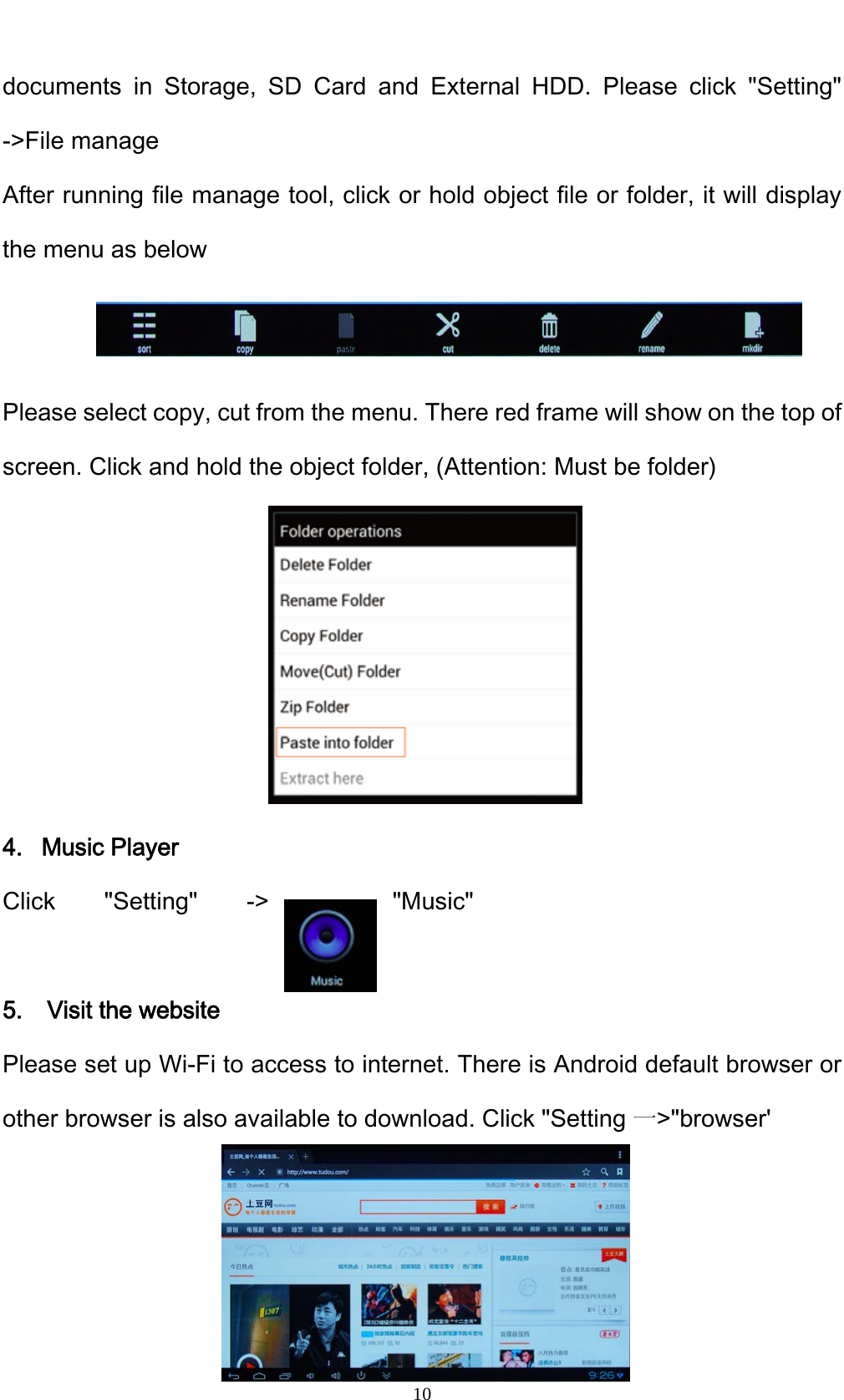    10documents in Storage, SD Card and External HDD. Please click "Setting" ->File manage After running file manage tool, click or hold object file or folder, it will display the menu as below   Please select copy, cut from the menu. There red frame will show on the top of screen. Click and hold the object folder, (Attention: Must be folder)       4.  Music Player Click "Setting" ->  "Music"   5.  Visit the website Please set up Wi-Fi to access to internet. There is Android default browser or other browser is also available to download. Click "Setting 一>"browser'    