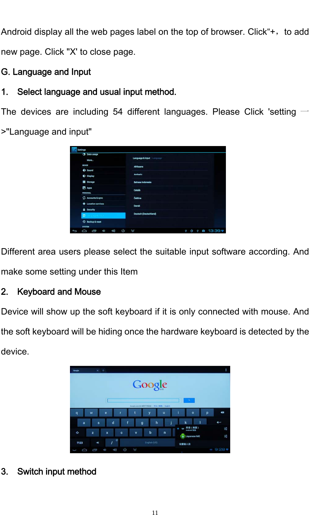    11Android display all the web pages label on the top of browser. Click&ldquo;+，to add new page. Click "X' to close page. G. Language and Input 1.    Select language and usual input method. The devices are including 54 different languages. Please Click 'setting 一>"Language and input"      Different area users please select the suitable input software according. And make some setting under this Item 2.  Keyboard and Mouse Device will show up the soft keyboard if it is only connected with mouse. And the soft keyboard will be hiding once the hardware keyboard is detected by the device.      3.  Switch input method 