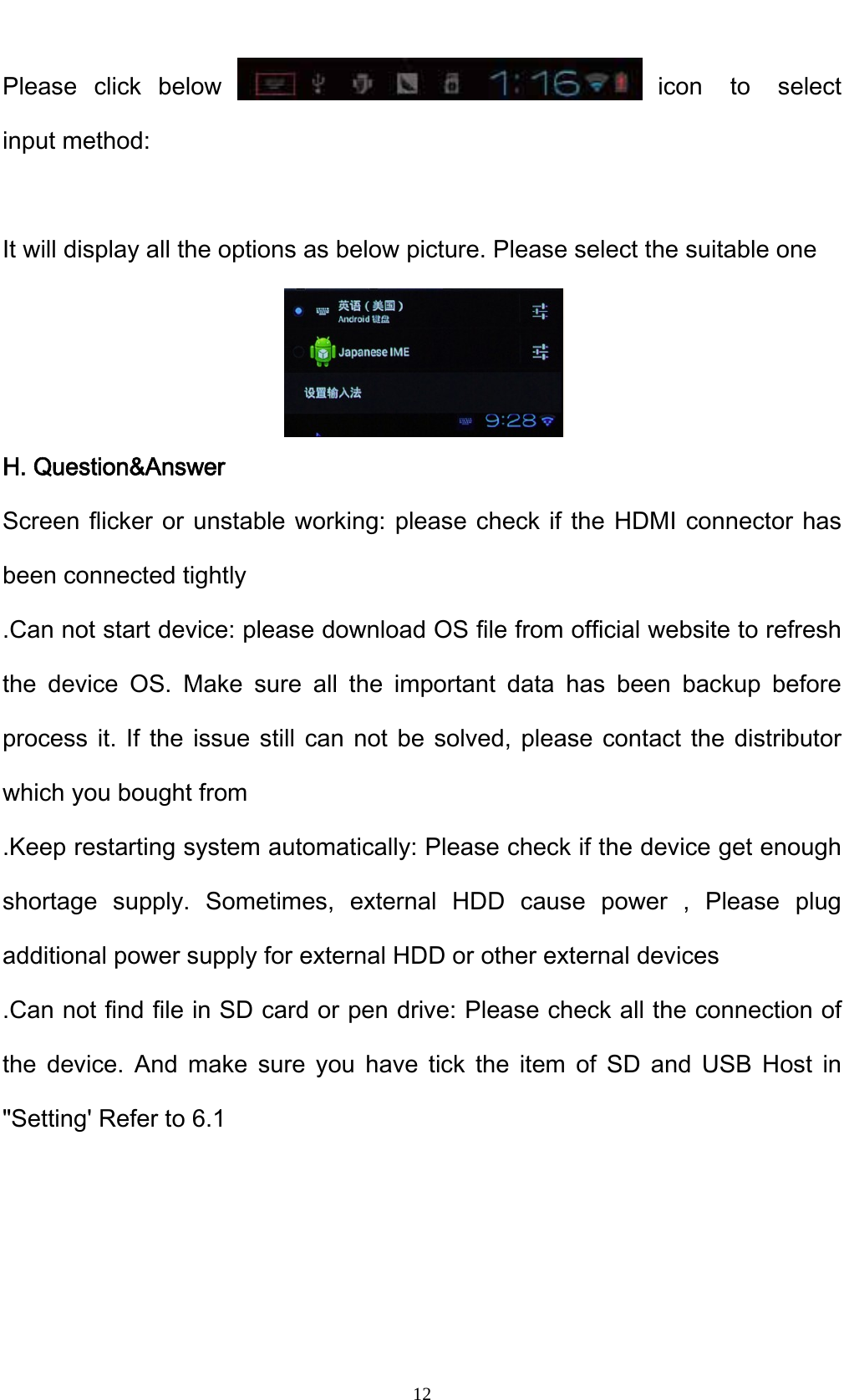    12Please click below  icon to select input method:  It will display all the options as below picture. Please select the suitable one    H. Question&amp;Answer Screen flicker or unstable working: please check if the HDMI connector has been connected tightly .Can not start device: please download OS file from official website to refresh the device OS. Make sure all the important data has been backup before process it. If the issue still can not be solved, please contact the distributor which you bought from .Keep restarting system automatically: Please check if the device get enough shortage supply. Sometimes, external HDD cause power , Please plug additional power supply for external HDD or other external devices .Can not find file in SD card or pen drive: Please check all the connection of the device. And make sure you have tick the item of SD and USB Host in "Setting' Refer to 6.1    