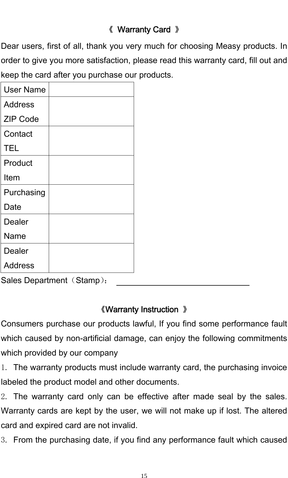    15《 Warranty Card 》 Dear users, first of all, thank you very much for choosing Measy products. In order to give you more satisfaction, please read this warranty card, fill out and keep the card after you purchase our products.   User Name   Address ZIP Code  Contact TEL  Product Item  Purchasing Date  Dealer Name  Dealer Address  Sales Department（Stamp）：                                   《Warranty Instruction  》 Consumers purchase our products lawful, If you find some performance fault which caused by non-artificial damage, can enjoy the following commitments which provided by our company   1. The warranty products must include warranty card, the purchasing invoice labeled the product model and other documents. 2. The warranty card only can be effective after made seal by the sales. Warranty cards are kept by the user, we will not make up if lost. The altered card and expired card are not invalid. 3. From the purchasing date, if you find any performance fault which caused 