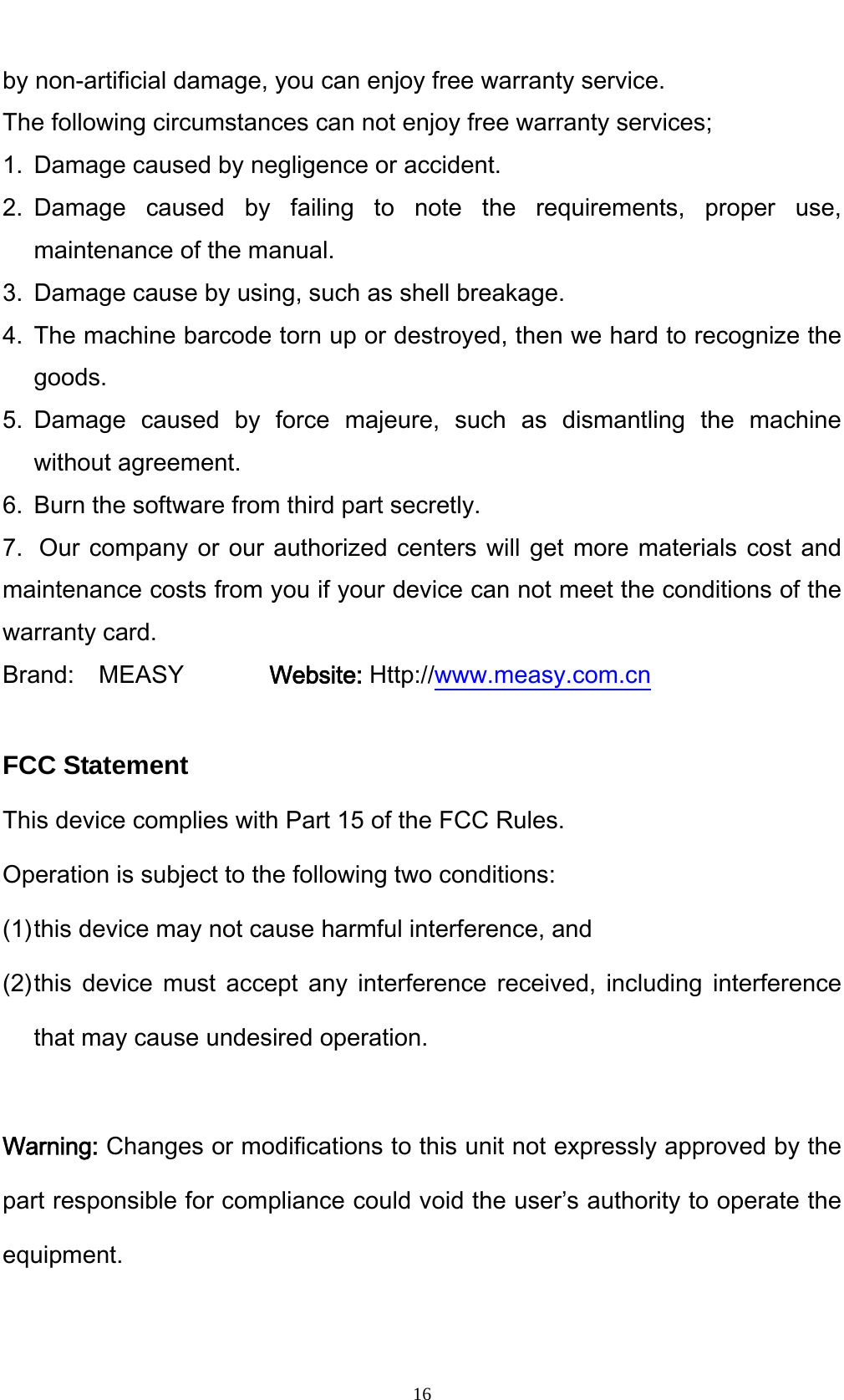    16by non-artificial damage, you can enjoy free warranty service. The following circumstances can not enjoy free warranty services; 1. Damage caused by negligence or accident. 2. Damage caused by failing to note the requirements, proper use, maintenance of the manual. 3. Damage cause by using, such as shell breakage. 4. The machine barcode torn up or destroyed, then we hard to recognize the goods. 5. Damage caused by force majeure, such as dismantling the machine without agreement. 6. Burn the software from third part secretly. 7. Our company or our authorized centers will get more materials cost and maintenance costs from you if your device can not meet the conditions of the warranty card. Brand:  MEASY       Website: Http://www.measy.com.cn  FCC Statement This device complies with Part 15 of the FCC Rules. Operation is subject to the following two conditions: (1) this device may not cause harmful interference, and (2) this device must accept any interference received, including interference that may cause undesired operation.  Warning: Changes or modifications to this unit not expressly approved by the part responsible for compliance could void the user&rsquo;s authority to operate the equipment. 