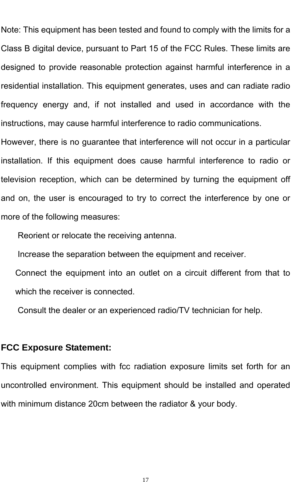   17Note: This equipment has been tested and found to comply with the limits for a Class B digital device, pursuant to Part 15 of the FCC Rules. These limits are designed to provide reasonable protection against harmful interference in a residential installation. This equipment generates, uses and can radiate radio frequency energy and, if not installed and used in accordance with the instructions, may cause harmful interference to radio communications. However, there is no guarantee that interference will not occur in a particular installation. If this equipment does cause harmful interference to radio or television reception, which can be determined by turning the equipment off and on, the user is encouraged to try to correct the interference by one or more of the following measures: Reorient or relocate the receiving antenna. Increase the separation between the equipment and receiver. Connect the equipment into an outlet on a circuit different from that to which the receiver is connected. Consult the dealer or an experienced radio/TV technician for help.  FCC Exposure Statement: This equipment complies with fcc radiation exposure limits set forth for an uncontrolled environment. This equipment should be installed and operated with minimum distance 20cm between the radiator &amp; your body.   
