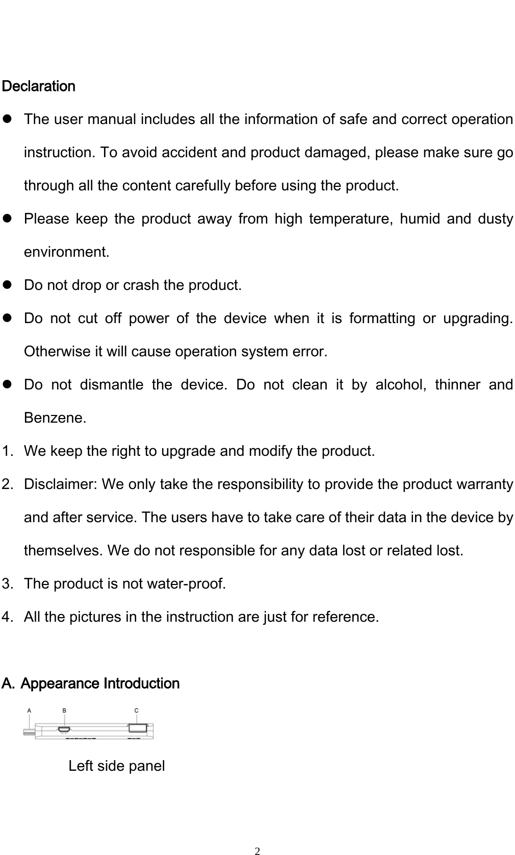    2 Declaration z The user manual includes all the information of safe and correct operation instruction. To avoid accident and product damaged, please make sure go through all the content carefully before using the product. z Please keep the product away from high temperature, humid and dusty environment. z Do not drop or crash the product. z Do not cut off power of the device when it is formatting or upgrading. Otherwise it will cause operation system error. z Do not dismantle the device. Do not clean it by alcohol, thinner and Benzene. 1. We keep the right to upgrade and modify the product. 2. Disclaimer: We only take the responsibility to provide the product warranty and after service. The users have to take care of their data in the device by themselves. We do not responsible for any data lost or related lost. 3. The product is not water-proof. 4. All the pictures in the instruction are just for reference.  A. Appearance Introduction  Left side panel 