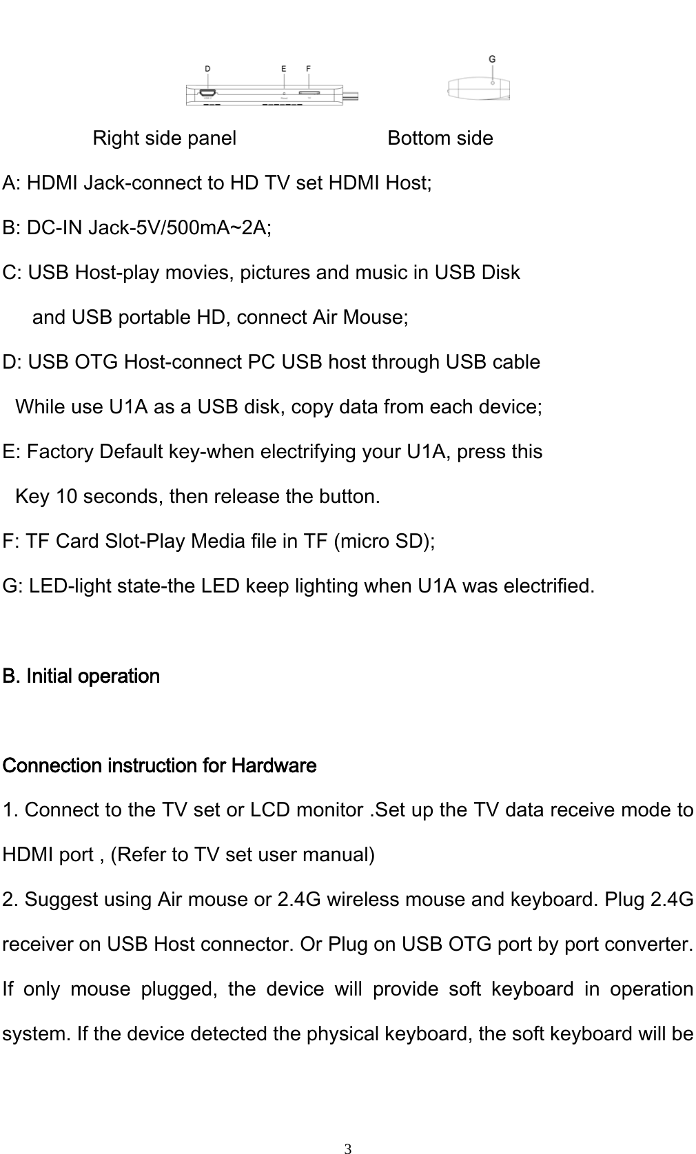    3           Right side panel               Bottom side A: HDMI Jack-connect to HD TV set HDMI Host; B: DC-IN Jack-5V/500mA~2A; C: USB Host-play movies, pictures and music in USB Disk     and USB portable HD, connect Air Mouse; D: USB OTG Host-connect PC USB host through USB cable While use U1A as a USB disk, copy data from each device; E: Factory Default key-when electrifying your U1A, press this Key 10 seconds, then release the button. F: TF Card Slot-Play Media file in TF (micro SD); G: LED-light state-the LED keep lighting when U1A was electrified.  B. Initial operation  Connection instruction for Hardware 1. Connect to the TV set or LCD monitor .Set up the TV data receive mode to HDMI port , (Refer to TV set user manual) 2. Suggest using Air mouse or 2.4G wireless mouse and keyboard. Plug 2.4G receiver on USB Host connector. Or Plug on USB OTG port by port converter. If only mouse plugged, the device will provide soft keyboard in operation system. If the device detected the physical keyboard, the soft keyboard will be 