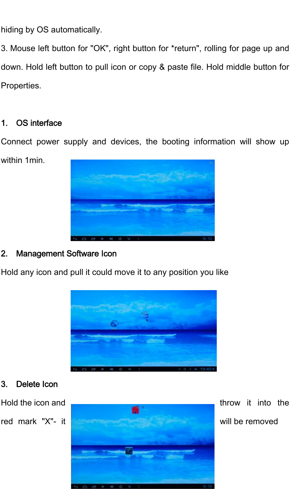    4hiding by OS automatically. 3. Mouse left button for "OK", right button for *return", rolling for page up and down. Hold left button to pull icon or copy &amp; paste file. Hold middle button for Properties.  1.  OS interface Connect power supply and devices, the booting information will show up within 1min.     2.  Management Software Icon Hold any icon and pull it could move it to any position you like      3.  Delete Icon Hold the icon and  throw it into the red mark "X"- it  will be removed  