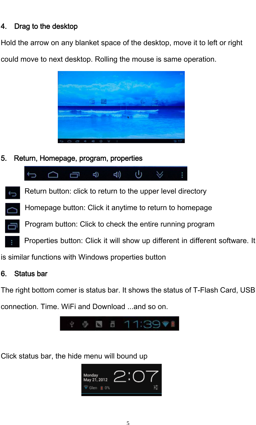    54.    Drag to the desktop Hold the arrow on any blanket space of the desktop, move it to left or right could move to next desktop. Rolling the mouse is same operation.      5. Return, Homepage, program, properties          Return button: click to return to the upper level directory   Homepage button: Click it anytime to return to homepage Program button: Click to check the entire running program Properties button: Click it will show up different in different software. It is similar functions with Windows properties button 6.  Status bar The right bottom comer is status bar. It shows the status of T-Flash Card, USB connection. Time. WiFi and Download ...and so on.   Click status bar, the hide menu will bound up   