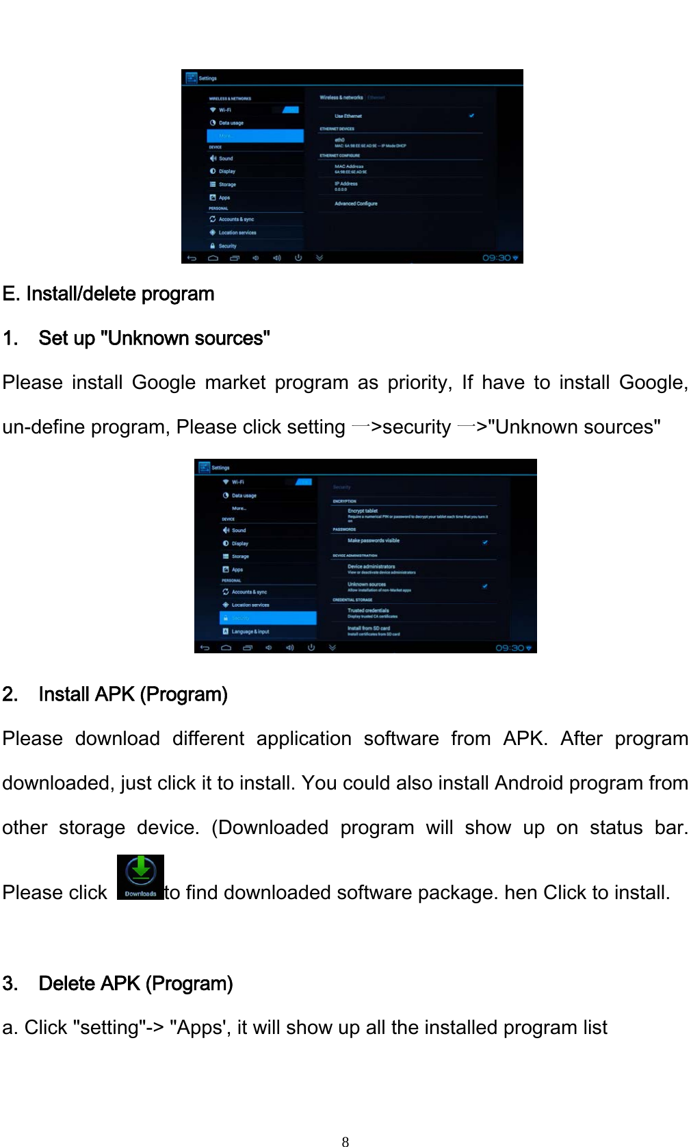    8     E. Install/delete program 1.    Set up "Unknown sources" Please install Google market program as priority, If have to install Google, un-define program, Please click setting 一>security 一>"Unknown sources"      2.  Install APK (Program) Please download different application software from APK. After program downloaded, just click it to install. You could also install Android program from other storage device. (Downloaded program will show up on status bar. Please click  to find downloaded software package. hen Click to install.  3.    Delete APK (Program) a. Click "setting"-> "Apps', it will show up all the installed program list 
