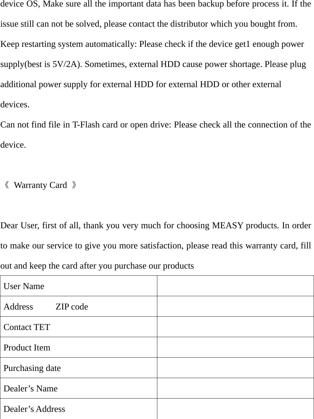 device OS, Make sure all the important data has been backup before process it. If the issue still can not be solved, please contact the distributor which you bought from. Keep restarting system automatically: Please check if the device get1 enough power supply(best is 5V/2A). Sometimes, external HDD cause power shortage. Please plug additional power supply for external HDD for external HDD or other external devices. Can not find file in T-Flash card or open drive: Please check all the connection of the device.  《 Warranty Card 》  Dear User, first of all, thank you very much for choosing MEASY products. In order to make our service to give you more satisfaction, please read this warranty card, fill out and keep the card after you purchase our products User Name     Address     ZIP code   Contact TET   Product Item     Purchasing date   Dealer&rsquo;s Name   Dealer&rsquo;s Address      