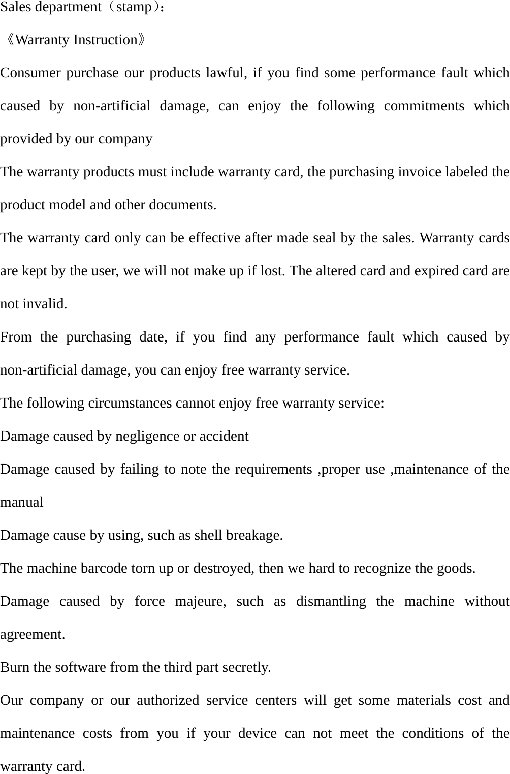 Sales department（stamp）：                          《Warranty Instruction》 Consumer purchase our products lawful, if you find some performance fault which caused by non-artificial damage, can enjoy the following commitments which provided by our company   The warranty products must include warranty card, the purchasing invoice labeled the product model and other documents. The warranty card only can be effective after made seal by the sales. Warranty cards are kept by the user, we will not make up if lost. The altered card and expired card are not invalid. From the purchasing date, if you find any performance fault which caused by non-artificial damage, you can enjoy free warranty service.     The following circumstances cannot enjoy free warranty service: Damage caused by negligence or accident   Damage caused by failing to note the requirements ,proper use ,maintenance of the manual Damage cause by using, such as shell breakage. The machine barcode torn up or destroyed, then we hard to recognize the goods. Damage caused by force majeure, such as dismantling the machine without agreement. Burn the software from the third part secretly. Our company or our authorized service centers will get some materials cost and maintenance costs from you if your device can not meet the conditions of the warranty card. 
