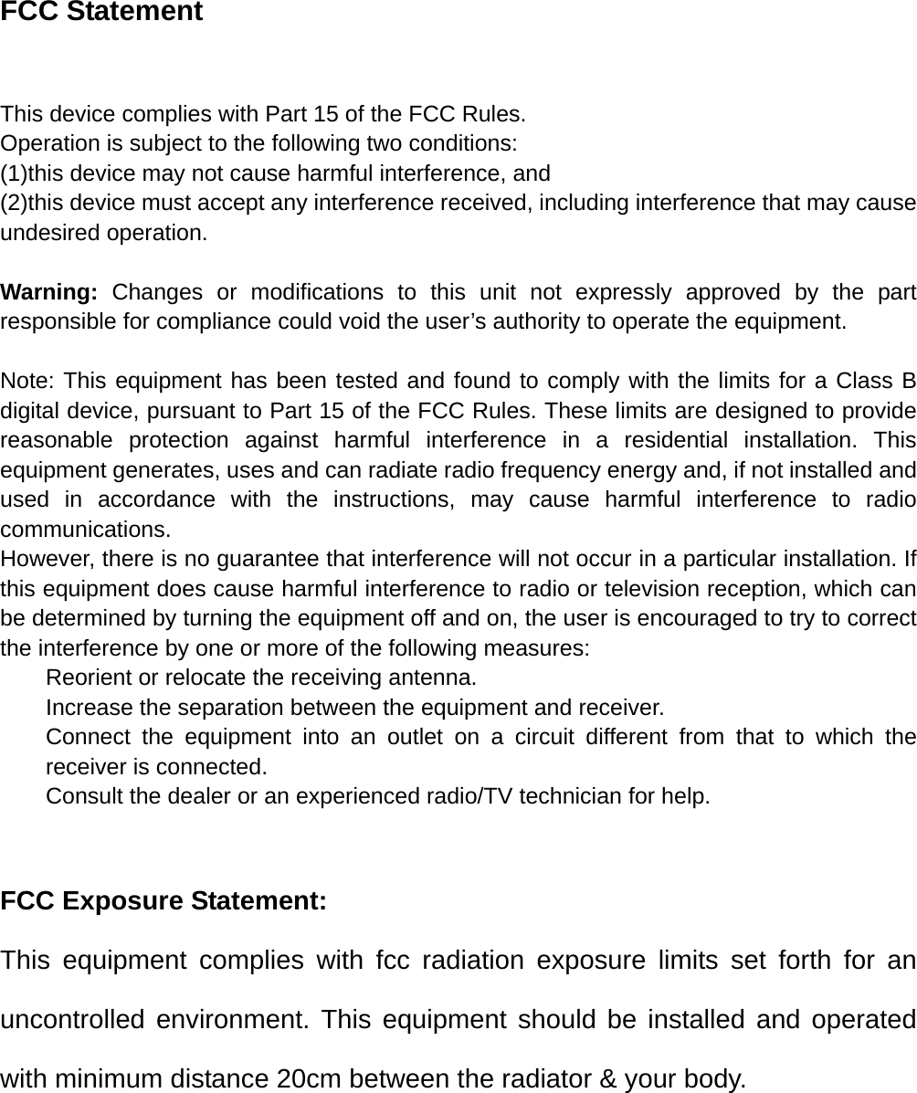 FCC Statement  This device complies with Part 15 of the FCC Rules. Operation is subject to the following two conditions: (1)this device may not cause harmful interference, and (2)this device must accept any interference received, including interference that may cause undesired operation.  Warning:  Changes or modifications to this unit not expressly approved by the part responsible for compliance could void the user&rsquo;s authority to operate the equipment.  Note: This equipment has been tested and found to comply with the limits for a Class B digital device, pursuant to Part 15 of the FCC Rules. These limits are designed to provide reasonable protection against harmful interference in a residential installation. This equipment generates, uses and can radiate radio frequency energy and, if not installed and used in accordance with the instructions, may cause harmful interference to radio communications. However, there is no guarantee that interference will not occur in a particular installation. If this equipment does cause harmful interference to radio or television reception, which can be determined by turning the equipment off and on, the user is encouraged to try to correct the interference by one or more of the following measures: Reorient or relocate the receiving antenna. Increase the separation between the equipment and receiver. Connect the equipment into an outlet on a circuit different from that to which the receiver is connected. Consult the dealer or an experienced radio/TV technician for help.   FCC Exposure Statement: This equipment complies with fcc radiation exposure limits set forth for an uncontrolled environment. This equipment should be installed and operated with minimum distance 20cm between the radiator &amp; your body.    