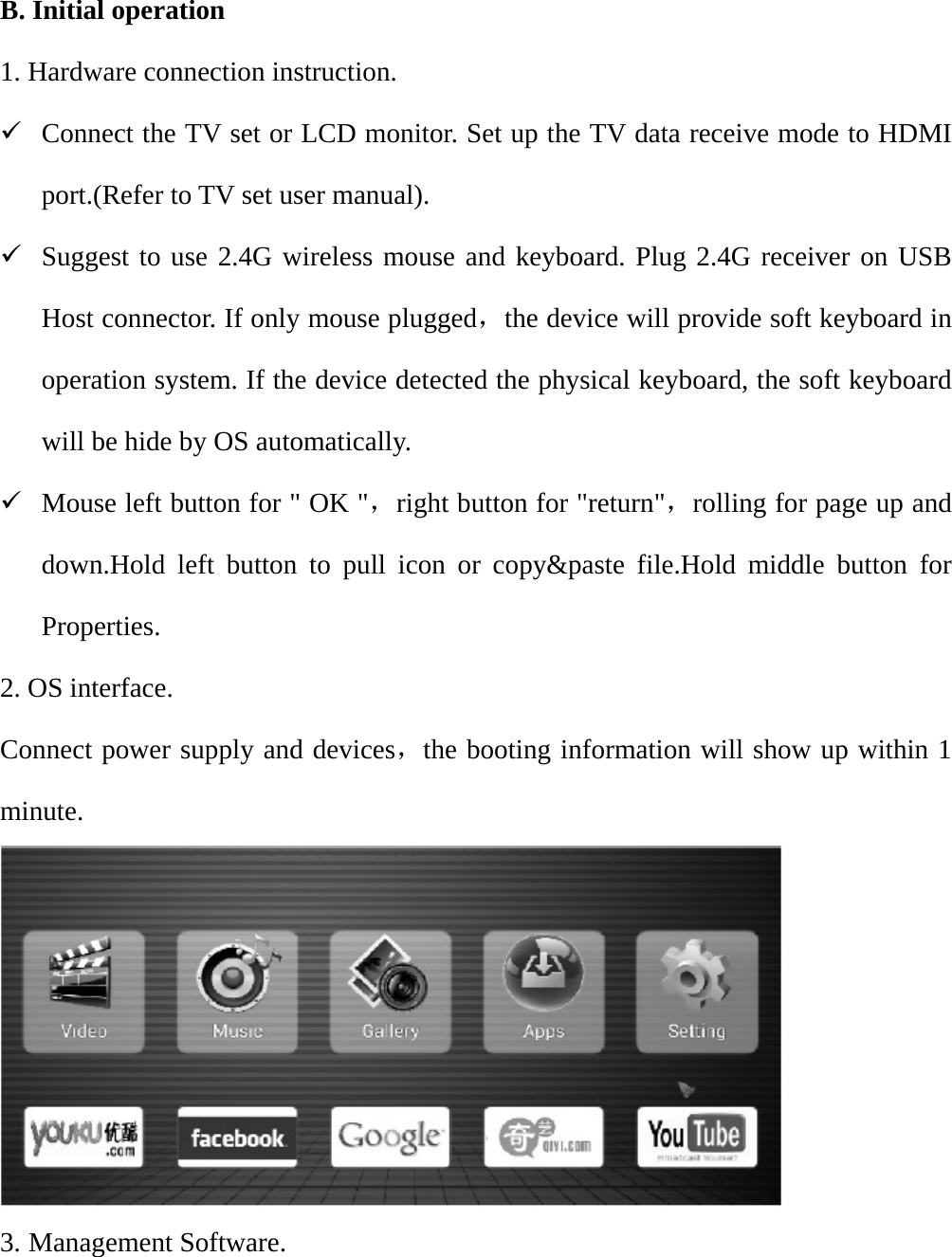 B. Initial operation 1. Hardware connection instruction. 9 Connect the TV set or LCD monitor. Set up the TV data receive mode to HDMI port.(Refer to TV set user manual). 9 Suggest to use 2.4G wireless mouse and keyboard. Plug 2.4G receiver on USB Host connector. If only mouse plugged，the device will provide soft keyboard in operation system. If the device detected the physical keyboard, the soft keyboard will be hide by OS automatically. 9 Mouse left button for " OK "，right button for "return"，rolling for page up and down.Hold left button to pull icon or copy&amp;paste file.Hold middle button for Properties. 2. OS interface. Connect power supply and devices，the booting information will show up within 1 minute.   3. Management Software. 
