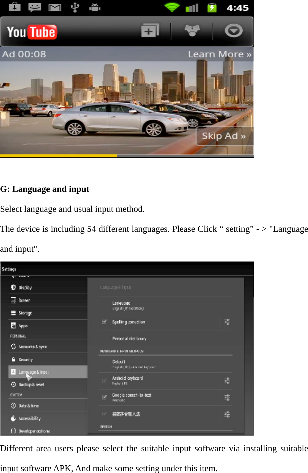   G: Language and input Select language and usual input method. The device is including 54 different languages. Please Click &ldquo; setting&rdquo; - > "Language and input".  Different area users please select the suitable input software via installing suitable input software APK, And make some setting under this item. 