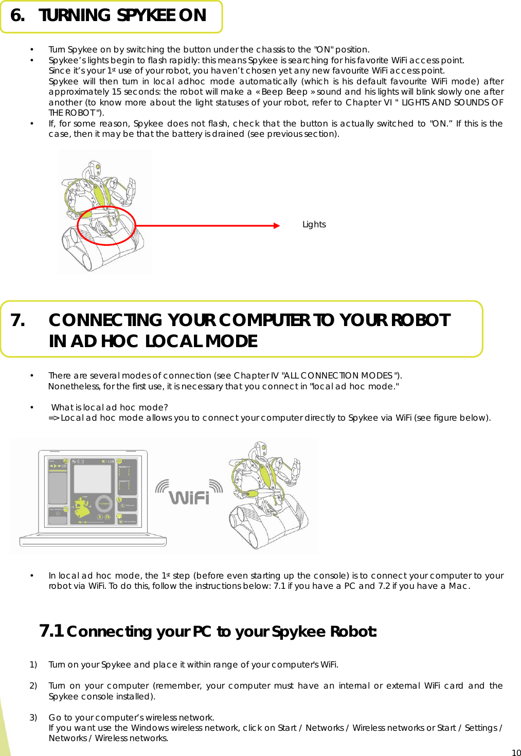  10 6.   TURNING SPYKEE ON  • Turn Spykee on by switching the button under the chassis to the &quot;ON&quot; position. • Spykee’s lights begin to flash rapidly: this means Spykee is searching for his favorite WiFi access point. Since it’s your 1st use of your robot, you haven’t chosen yet any new favourite WiFi access point. Spykee will then turn in local adhoc mode automatically (which is his default favourite WiFi mode) after approximately 15 seconds: the robot will make a « Beep Beep » sound and his lights will blink slowly one after another (to know more about the light statuses of your robot, refer to Chapter VI &quot; LIGHTS AND SOUNDS OF THE ROBOT &quot;). • If, for some reason, Spykee does not flash, check that the button is actually switched to &quot;ON.” If this is the case, then it may be that the battery is drained (see previous section).           7.     CONNECTING YOUR COMPUTER TO YOUR ROBOT  IN AD HOC LOCAL MODE  • There are several modes of connection (see Chapter IV &quot;ALL CONNECTION MODES &quot;). Nonetheless, for the first use, it is necessary that you connect in &quot;local ad hoc mode.&quot;  •  What is local ad hoc mode?   =&gt; Local ad hoc mode allows you to connect your computer directly to Spykee via WiFi (see figure below).    • In local ad hoc mode, the 1st step (before even starting up the console) is to connect your computer to your robot via WiFi. To do this, follow the instructions below: 7.1 if you have a PC and 7.2 if you have a Mac.  7.1 Connecting your PC to your Spykee Robot:  1) Turn on your Spykee and place it within range of your computer&apos;s WiFi.  2) Turn on your computer (remember, your computer must have an internal or external WiFi card and the Spykee console installed).  3) Go to your computer’s wireless network.  If you want use the Windows wireless network, click on Start / Networks / Wireless networks or Start / Settings / Networks / Wireless networks.   Lights 