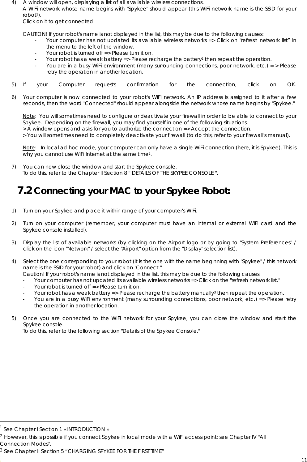  11 4) A window will open, displaying a list of all available wireless connections. A WiFi network whose name begins with &quot;Spykee&quot; should appear (this WiFi network name is the SSID for your robot1). Click on it to get connected.   CAUTION! If your robot&apos;s name is not displayed in the list, this may be due to the following causes: - Your computer has not updated its available wireless networks =&gt; Click on &quot;refresh network list” in the menu to the left of the window. - Your robot is turned off =&gt; Please turn it on. - Your robot has a weak battery =&gt; Please recharge the battery2 then repeat the operation. - You are in a busy WiFi environment (many surrounding connections, poor network, etc.) = &gt; Please retry the operation in another location.  5) If your Computer requests confirmation for the connection, click on OK.  6) Your computer is now connected to your robot&apos;s WiFi network. An IP address is assigned to it after a few seconds, then the word &quot;Connected&quot; should appear alongside the network whose name begins by &quot;Spykee.&quot;  Note:  You will sometimes need to configure or deactivate your firewall in order to be able to connect to your Spykee.  Depending on the firewall, you may find yourself in one of the following situations. &gt; A window opens and asks for you to authorize the connection =&gt; Accept the connection.  &gt; You will sometimes need to completely deactivate your firewall (to do this, refer to your firewall&apos;s manual).  Note:   In local ad hoc mode, your computer can only have a single WiFi connection (here, it is Spykee). This is why you cannot use WiFi Internet at the same time2.  7) You can now close the window and start the Spykee console. To do this, refer to the Chapter II Section 8 &quot; DETAILS OF THE SKYPEE CONSOLE &quot;. 7.2 Connecting your MAC to your Spykee Robot:  1) Turn on your Spykee and place it within range of your computer&apos;s WiFi.  2) Turn on your computer (remember, your computer must have an internal or external WiFi card and the Spykee console installed).  3) Display the list of available networks (by clicking on the Airport logo or by going to &quot;System Preferences&quot; / click on the icon &quot;Network&quot; / select the &quot;Airport&quot; option from the &quot;Display&quot; selection list).  4) Select the one corresponding to your robot (it is the one with the name beginning with &quot;Spykee&quot; / this network name is the SSID for your robot) and click on &quot;Connect.” Caution! If your robot&apos;s name is not displayed in the list, this may be due to the following causes: - Your computer has not updated its available wireless networks =&gt; Click on the &quot;refresh network list.&quot; - Your robot is turned off =&gt; Please turn it on. - Your robot has a weak battery =&gt; Please recharge the battery manually3 then repeat the operation. - You are in a busy WiFi environment (many surrounding connections, poor network, etc.) =&gt; Please retry the operation in another location.  5) Once you are connected to the WiFi network for your Spykee, you can close the window and start the Spykee console. To do this, refer to the following section &quot;Details of the Spykee Console.&quot;                                                      1 See Chapter I Section 1 « INTRODUCTION » 2 However, this is possible if you connect Spykee in local mode with a WiFi access point; see Chapter IV &quot;All Connection Modes&quot;. 3 See Chapter II Section 5 “CHARGING SPYKEE FOR THE FIRST TIME” 