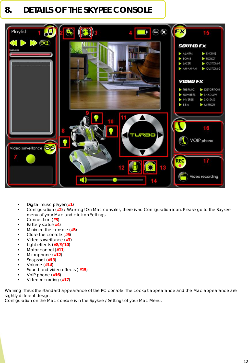  12 8.     DETAILS OF THE SKYPEE CONSOLE                Warning! This is the standard appearance of the PC console. The cockpit appearance and the Mac appearance are slightly different design. Configuration on the Mac console is in the Spykee / Settings of your Mac Menu.  Digital music player (#1)  Configuration (#2) / Warning! On Mac consoles, there is no Configuration icon. Please go to the Spykee menu of your Mac and click on Settings.  Connection (#3)  Battery status(#4)  Minimize the console (#5)  Close the console (#6)  Video surveillance (#7)  Light effects (#8/9/10)  Motor control (#11)  Microphone (#12)  Snapshot (#13)   Volume (#14)  Sound and video effects ( #15)  VoIP phone (#16)  Video recording (#17)  