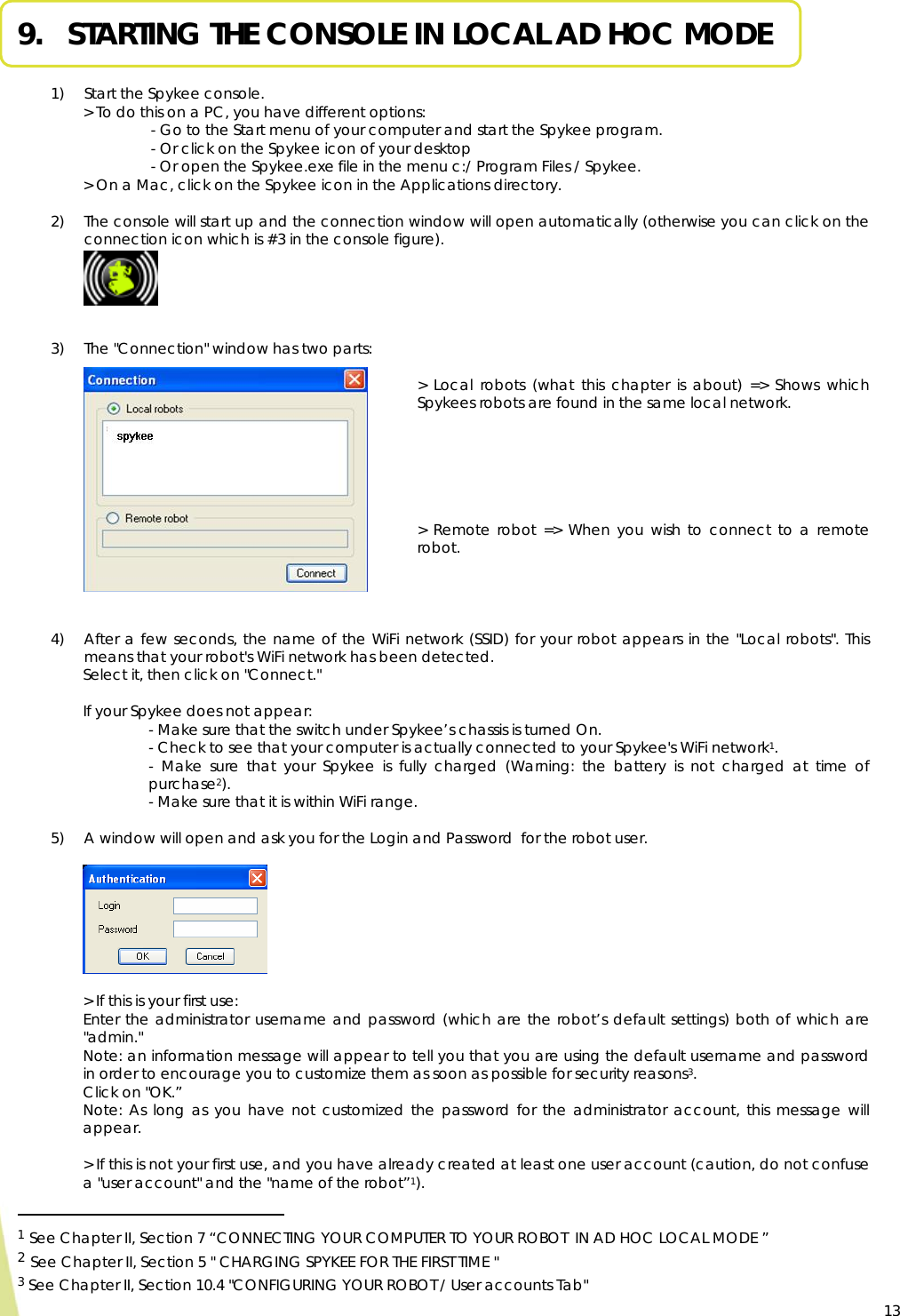  13 9.   STARTING THE CONSOLE IN LOCAL AD HOC MODE  1) Start the Spykee console.   &gt; To do this on a PC, you have different options: - Go to the Start menu of your computer and start the Spykee program.  - Or click on the Spykee icon of your desktop  - Or open the Spykee.exe file in the menu c:/ Program Files / Spykee. &gt; On a Mac, click on the Spykee icon in the Applications directory.   2) The console will start up and the connection window will open automatically (otherwise you can click on the connection icon which is #3 in the console figure).       3) The &quot;Connection&quot; window has two parts:   &gt; Local robots (what this chapter is about) =&gt; Shows which Spykees robots are found in the same local network.       &gt; Remote robot =&gt; When you wish to connect to a remote robot.     4) After a few seconds, the name of the WiFi network (SSID) for your robot appears in the &quot;Local robots&quot;. This means that your robot&apos;s WiFi network has been detected. Select it, then click on &quot;Connect.&quot;  If your Spykee does not appear: - Make sure that the switch under Spykee’s chassis is turned On. - Check to see that your computer is actually connected to your Spykee&apos;s WiFi network1. - Make sure that your Spykee is fully charged (Warning: the battery is not charged at time of purchase2). - Make sure that it is within WiFi range.  5) A window will open and ask you for the Login and Password  for the robot user.    &gt; If this is your first use: Enter the administrator username and password (which are the robot’s default settings) both of which are &quot;admin.&quot; Note: an information message will appear to tell you that you are using the default username and password in order to encourage you to customize them as soon as possible for security reasons3. Click on &quot;OK.” Note: As long as you have not customized the password for the administrator account, this message will appear.  &gt; If this is not your first use, and you have already created at least one user account (caution, do not confuse a &quot;user account&quot; and the &quot;name of the robot”1).                                                  1 See Chapter II, Section 7 “CONNECTING YOUR COMPUTER TO YOUR ROBOT  IN AD HOC LOCAL MODE ” 2 See Chapter II, Section 5 &quot; CHARGING SPYKEE FOR THE FIRST TIME &quot; 3 See Chapter II, Section 10.4 &quot;CONFIGURING YOUR ROBOT / User accounts Tab&quot;  