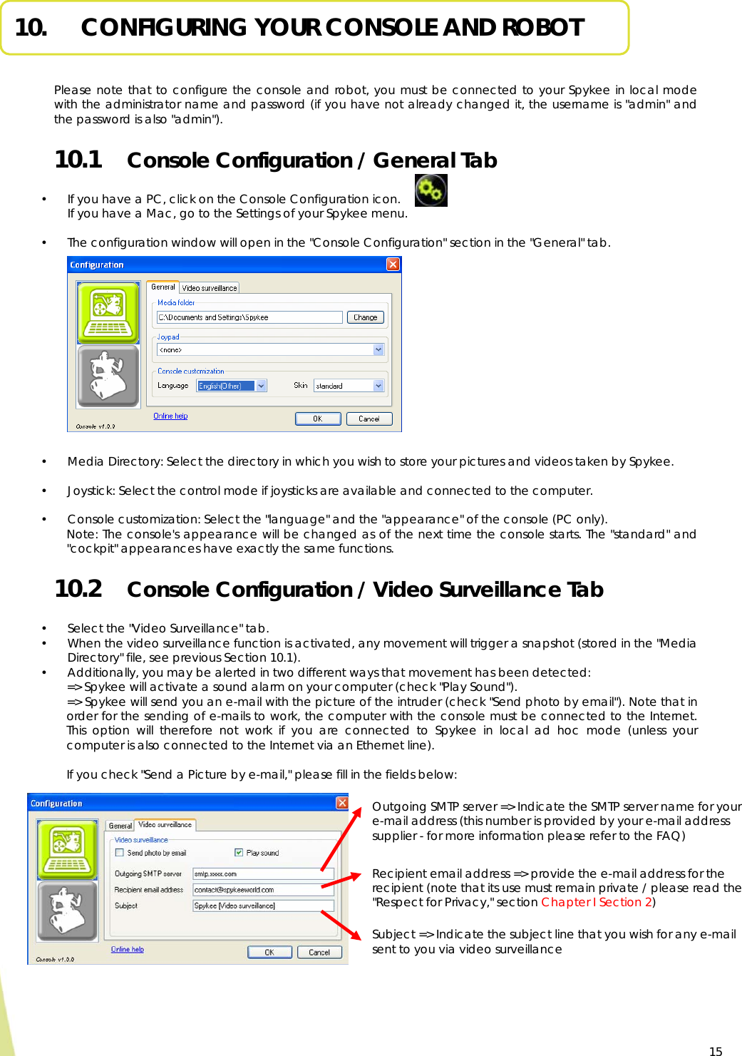  15 10.   CONFIGURING YOUR CONSOLE AND ROBOT     Please note that to configure the console and robot, you must be connected to your Spykee in local mode with the administrator name and password (if you have not already changed it, the username is &quot;admin&quot; and the password is also &quot;admin&quot;). 10.1  Console Configuration / General Tab  • If you have a PC, click on the Console Configuration icon.   If you have a Mac, go to the Settings of your Spykee menu.   • The configuration window will open in the &quot;Console Configuration&quot; section in the &quot;General&quot; tab.               • Media Directory: Select the directory in which you wish to store your pictures and videos taken by Spykee.  • Joystick: Select the control mode if joysticks are available and connected to the computer.  • Console customization: Select the &quot;language&quot; and the &quot;appearance&quot; of the console (PC only). Note: The console&apos;s appearance will be changed as of the next time the console starts. The &quot;standard&quot; and &quot;cockpit&quot; appearances have exactly the same functions. 10.2  Console Configuration / Video Surveillance Tab  • Select the &quot;Video Surveillance&quot; tab. • When the video surveillance function is activated, any movement will trigger a snapshot (stored in the &quot;Media Directory&quot; file, see previous Section 10.1). • Additionally, you may be alerted in two different ways that movement has been detected: =&gt; Spykee will activate a sound alarm on your computer (check &quot;Play Sound&quot;). =&gt; Spykee will send you an e-mail with the picture of the intruder (check &quot;Send photo by email&quot;). Note that in order for the sending of e-mails to work, the computer with the console must be connected to the Internet. This option will therefore not work if you are connected to Spykee in local ad hoc mode (unless your computer is also connected to the Internet via an Ethernet line).  If you check &quot;Send a Picture by e-mail,&quot; please fill in the fields below:            Outgoing SMTP server =&gt; Indicate the SMTP server name for your e-mail address (this number is provided by your e-mail address supplier - for more information please refer to the FAQ) Recipient email address =&gt; provide the e-mail address for the recipient (note that its use must remain private / please read the &quot;Respect for Privacy,&quot; section Chapter I Section 2) Subject =&gt; Indicate the subject line that you wish for any e-mail sent to you via video surveillance 