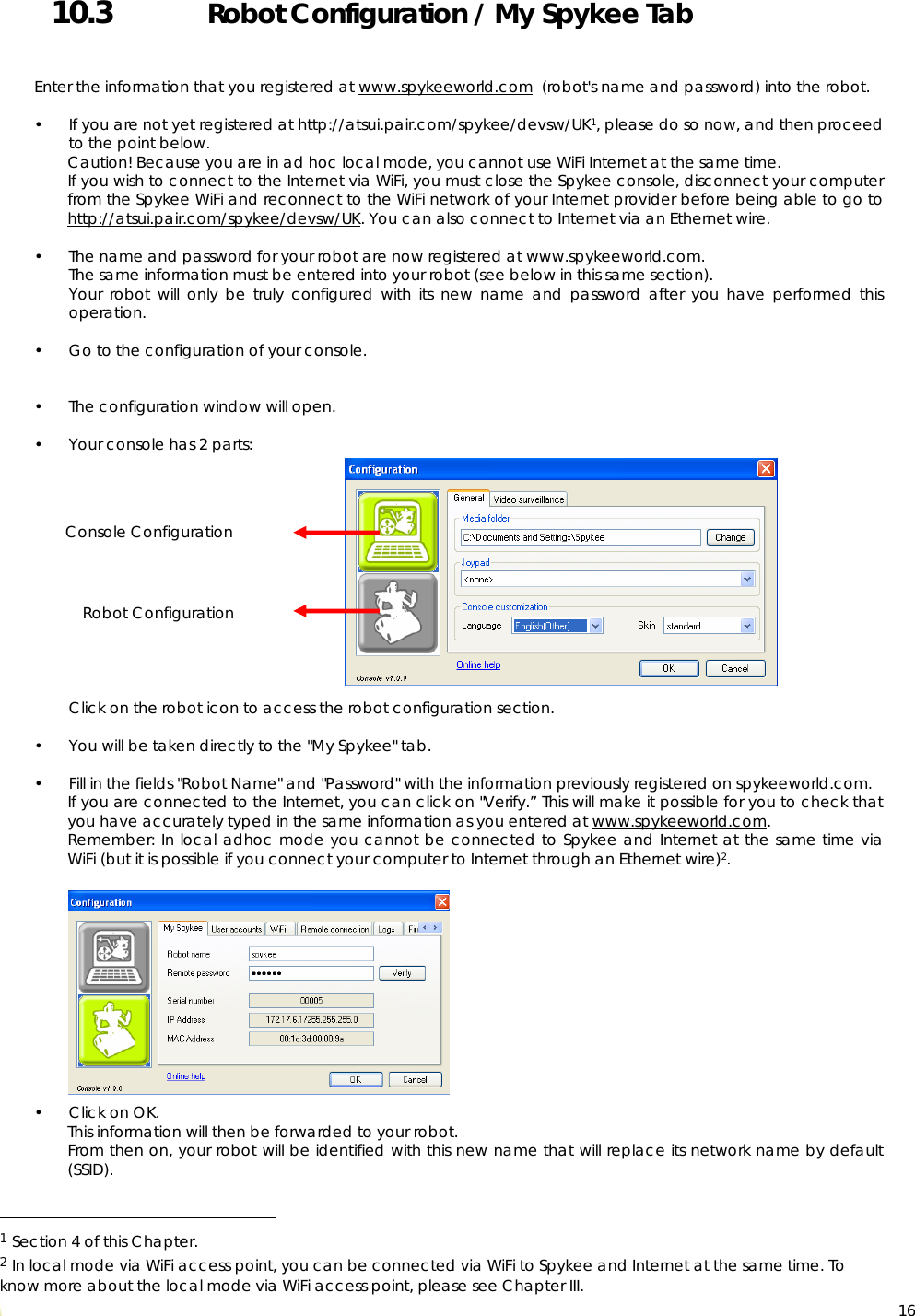  16 10.3   Robot Configuration / My Spykee Tab   Enter the information that you registered at www.spykeeworld.com  (robot&apos;s name and password) into the robot.  • If you are not yet registered at http://atsui.pair.com/spykee/devsw/UK1, please do so now, and then proceed to the point below. Caution! Because you are in ad hoc local mode, you cannot use WiFi Internet at the same time.  If you wish to connect to the Internet via WiFi, you must close the Spykee console, disconnect your computer from the Spykee WiFi and reconnect to the WiFi network of your Internet provider before being able to go to http://atsui.pair.com/spykee/devsw/UK. You can also connect to Internet via an Ethernet wire.  • The name and password for your robot are now registered at www.spykeeworld.com. The same information must be entered into your robot (see below in this same section). Your robot will only be truly configured with its new name and password after you have performed this operation.  • Go to the configuration of your console.    • The configuration window will open.   • Your console has 2 parts:                 Click on the robot icon to access the robot configuration section.   • You will be taken directly to the &quot;My Spykee&quot; tab.  • Fill in the fields &quot;Robot Name&quot; and &quot;Password&quot; with the information previously registered on spykeeworld.com. If you are connected to the Internet, you can click on &quot;Verify.” This will make it possible for you to check that you have accurately typed in the same information as you entered at www.spykeeworld.com. Remember: In local adhoc mode you cannot be connected to Spykee and Internet at the same time via WiFi (but it is possible if you connect your computer to Internet through an Ethernet wire)2.           • Click on OK. This information will then be forwarded to your robot. From then on, your robot will be identified with this new name that will replace its network name by default (SSID).                                                   1 Section 4 of this Chapter. 2 In local mode via WiFi access point, you can be connected via WiFi to Spykee and Internet at the same time. To know more about the local mode via WiFi access point, please see Chapter III. Console Configuration  Robot Configuration  