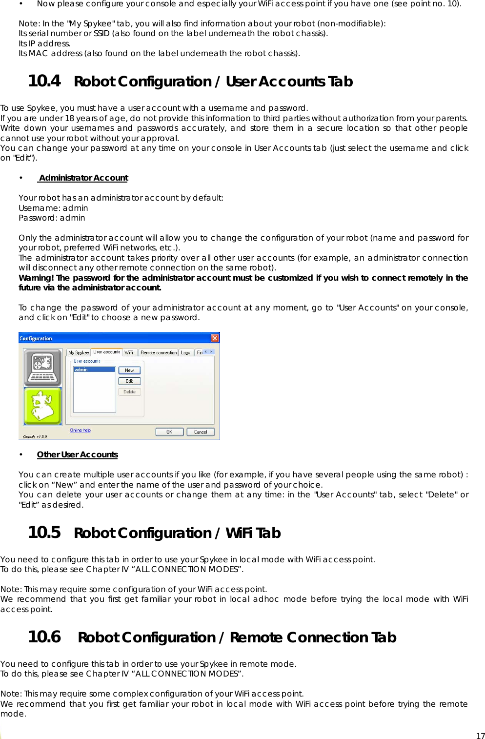  17• Now please configure your console and especially your WiFi access point if you have one (see point no. 10).  Note: In the &quot;My Spykee&quot; tab, you will also find information about your robot (non-modifiable):  Its serial number or SSID (also found on the label underneath the robot chassis). Its IP address. Its MAC address (also found on the label underneath the robot chassis). 10.4 Robot Configuration / User Accounts Tab  To use Spykee, you must have a user account with a username and password. If you are under 18 years of age, do not provide this information to third parties without authorization from your parents. Write down your usernames and passwords accurately, and store them in a secure location so that other people cannot use your robot without your approval. You can change your password at any time on your console in User Accounts tab (just select the username and click on &quot;Edit&quot;).  •  Administrator Account  Your robot has an administrator account by default: Username: admin Password: admin  Only the administrator account will allow you to change the configuration of your robot (name and password for your robot, preferred WiFi networks, etc.). The administrator account takes priority over all other user accounts (for example, an administrator connection will disconnect any other remote connection on the same robot). Warning! The password for the administrator account must be customized if you wish to connect remotely in the future via the administrator account.  To change the password of your administrator account at any moment, go to &quot;User Accounts&quot; on your console, and click on &quot;Edit&quot; to choose a new password.    • Other User Accounts  You can create multiple user accounts if you like (for example, if you have several people using the same robot) : click on “New” and enter the name of the user and password of your choice. You can delete your user accounts or change them at any time: in the &quot;User Accounts&quot; tab, select &quot;Delete&quot; or &quot;Edit” as desired. 10.5 Robot Configuration / WiFi Tab  You need to configure this tab in order to use your Spykee in local mode with WiFi access point.  To do this, please see Chapter IV “ALL CONNECTION MODES”.  Note: This may require some configuration of your WiFi access point. We recommend that you first get familiar your robot in local adhoc mode before trying the local mode with WiFi access point. 10.6  Robot Configuration / Remote Connection Tab  You need to configure this tab in order to use your Spykee in remote mode.  To do this, please see Chapter IV “ALL CONNECTION MODES”.  Note: This may require some complex configuration of your WiFi access point. We recommend that you first get familiar your robot in local mode with WiFi access point before trying the remote mode. 