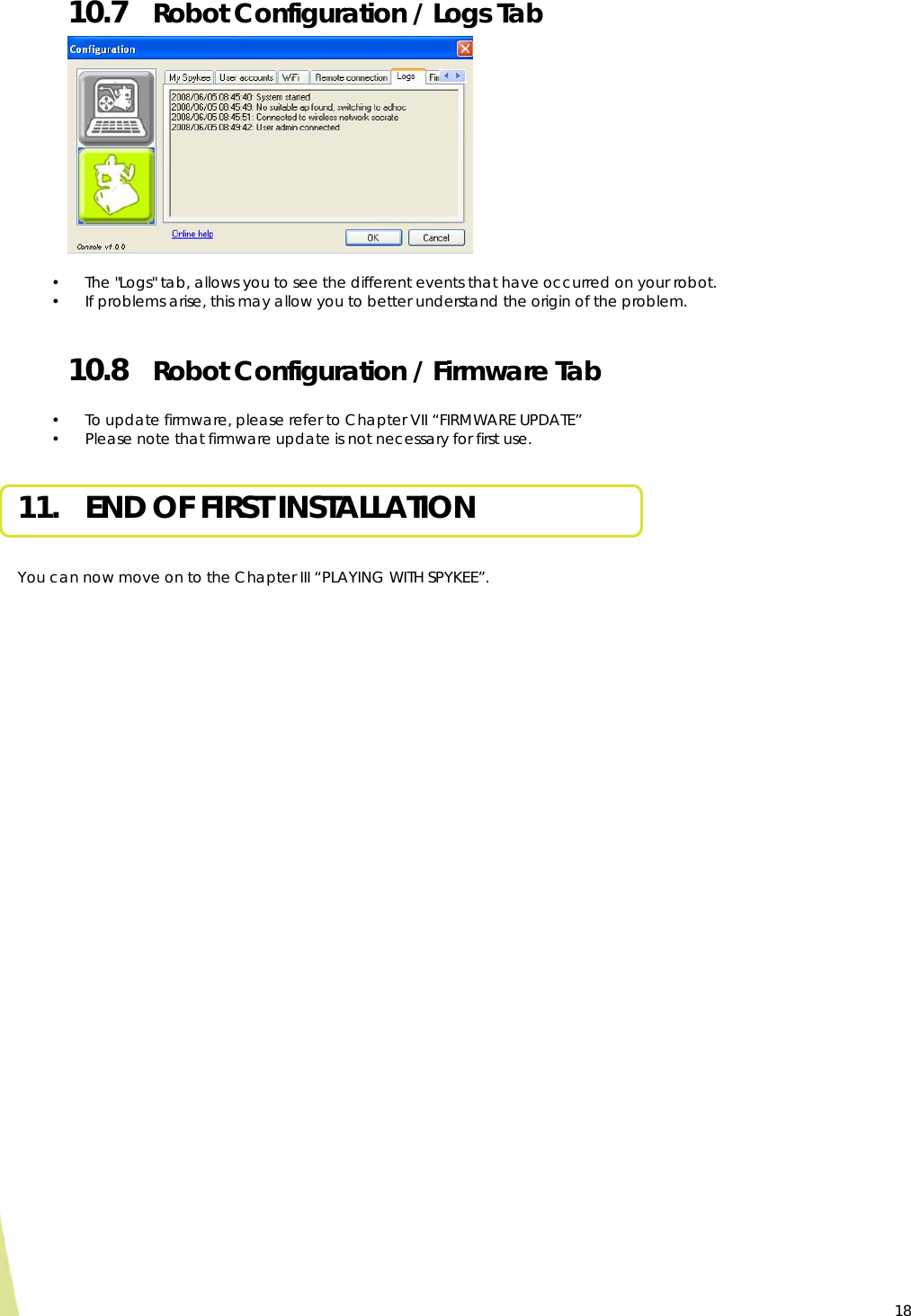  18 10.7 Robot Configuration / Logs Tab              • The &quot;Logs&quot; tab, allows you to see the different events that have occurred on your robot. • If problems arise, this may allow you to better understand the origin of the problem.  10.8 Robot Configuration / Firmware Tab  • To update firmware, please refer to Chapter VII “FIRMWARE UPDATE” • Please note that firmware update is not necessary for first use.  11. END OF FIRST INSTALLATION   You can now move on to the Chapter III “PLAYING WITH SPYKEE”.    