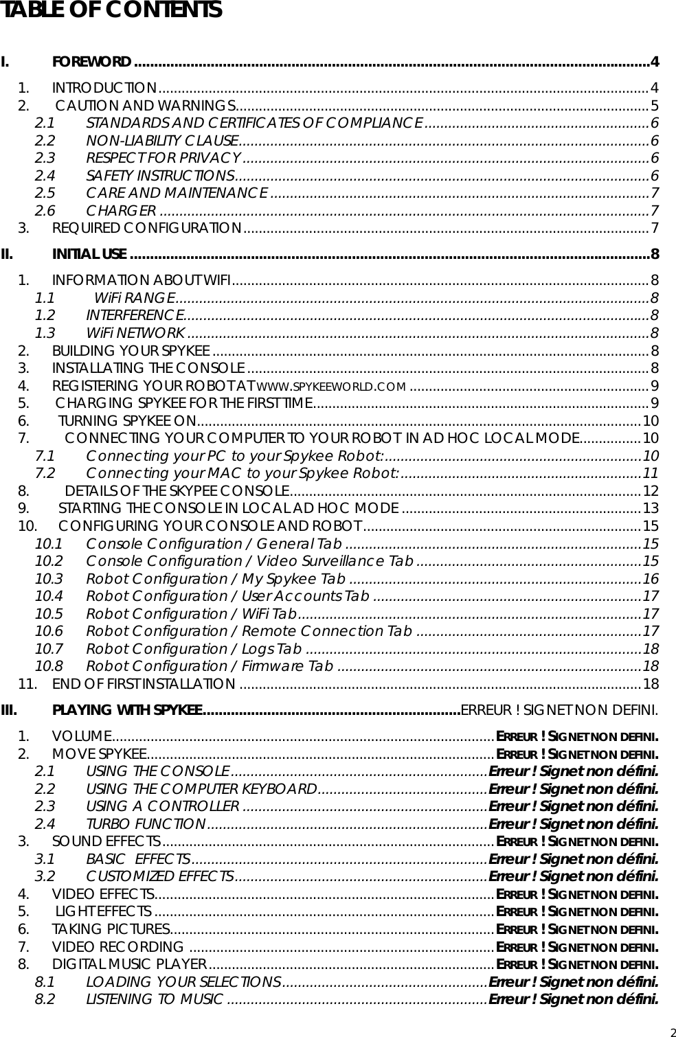  2TABLE OF CONTENTS  I. FOREWORD ................................................................................................................................4 1. INTRODUCTION...............................................................................................................................4 2.  CAUTION AND WARNINGS...........................................................................................................5 2.1 STANDARDS AND CERTIFICATES OF COMPLIANCE.........................................................6 2.2 NON-LIABILITY CLAUSE........................................................................................................6 2.3 RESPECT FOR PRIVACY.......................................................................................................6 2.4 SAFETY INSTRUCTIONS.........................................................................................................6 2.5 CARE AND MAINTENANCE ................................................................................................7 2.6 CHARGER ............................................................................................................................7 3. REQUIRED CONFIGURATION.........................................................................................................7 II. INITIAL USE .................................................................................................................................8 1. INFORMATION ABOUT WIFI............................................................................................................8 1.1   WiFi RANGE........................................................................................................................8 1.2 INTERFERENCE......................................................................................................................8 1.3 WiFi NETWORK .....................................................................................................................8 2. BUILDING YOUR SPYKEE.................................................................................................................8 3. INSTALLATING THE CONSOLE........................................................................................................8 4. REGISTERING YOUR ROBOT AT WWW.SPYKEEWORLD.COM ..............................................................9 5.  CHARGING SPYKEE FOR THE FIRST TIME.......................................................................................9 6.   TURNING SPYKEE ON...................................................................................................................10 7.     CONNECTING YOUR COMPUTER TO YOUR ROBOT  IN AD HOC LOCAL MODE................10 7.1 Connecting your PC to your Spykee Robot:.................................................................10 7.2 Connecting your MAC to your Spykee Robot:.............................................................11 8.     DETAILS OF THE SKYPEE CONSOLE...........................................................................................12 9.   STARTING THE CONSOLE IN LOCAL AD HOC MODE ..............................................................13 10.   CONFIGURING YOUR CONSOLE AND ROBOT........................................................................15 10.1 Console Configuration / General Tab...........................................................................15 10.2 Console Configuration / Video Surveillance Tab.........................................................15 10.3 Robot Configuration / My Spykee Tab ..........................................................................16 10.4 Robot Configuration / User Accounts Tab ....................................................................17 10.5 Robot Configuration / WiFi Tab.......................................................................................17 10.6 Robot Configuration / Remote Connection Tab .........................................................17 10.7 Robot Configuration / Logs Tab .....................................................................................18 10.8 Robot Configuration / Firmware Tab .............................................................................18 11. END OF FIRST INSTALLATION ........................................................................................................18 III. PLAYING WITH SPYKEE................................................................ERREUR ! SIGNET NON DEFINI. 1. VOLUME...................................................................................................ERREUR ! SIGNET NON DEFINI. 2. MOVE SPYKEE..........................................................................................ERREUR ! SIGNET NON DEFINI. 2.1 USING THE CONSOLE.................................................................Erreur ! Signet non défini. 2.2 USING THE COMPUTER KEYBOARD...........................................Erreur ! Signet non défini. 2.3 USING A CONTROLLER ..............................................................Erreur ! Signet non défini. 2.4 TURBO FUNCTION.......................................................................Erreur ! Signet non défini. 3. SOUND EFFECTS......................................................................................ERREUR ! SIGNET NON DEFINI. 3.1 BASIC  EFFECTS...........................................................................Erreur ! Signet non défini. 3.2 CUSTOMIZED EFFECTS................................................................Erreur ! Signet non défini. 4. VIDEO EFFECTS........................................................................................ERREUR ! SIGNET NON DEFINI. 5.  LIGHT EFFECTS ........................................................................................ERREUR ! SIGNET NON DEFINI. 6. TAKING PICTURES....................................................................................ERREUR ! SIGNET NON DEFINI. 7. VIDEO RECORDING ...............................................................................ERREUR ! SIGNET NON DEFINI. 8. DIGITAL MUSIC PLAYER..........................................................................ERREUR ! SIGNET NON DEFINI. 8.1 LOADING YOUR SELECTIONS....................................................Erreur ! Signet non défini. 8.2 LISTENING TO MUSIC..................................................................Erreur ! Signet non défini. 