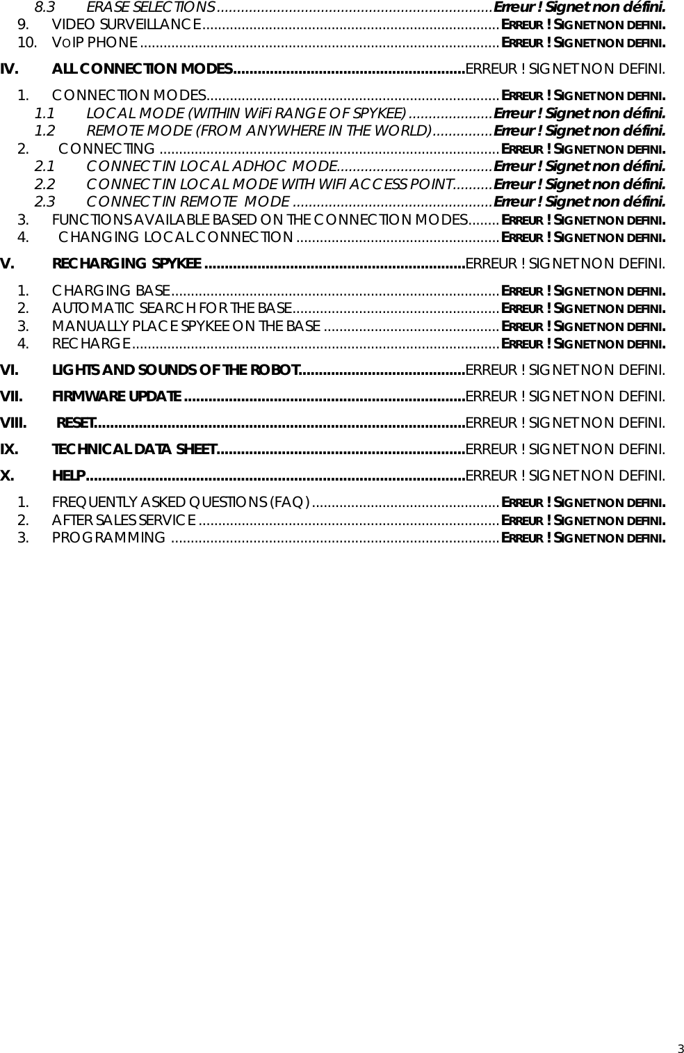  38.3 ERASE SELECTIONS .....................................................................Erreur ! Signet non défini. 9. VIDEO SURVEILLANCE............................................................................ERREUR ! SIGNET NON DEFINI. 10. VOIP PHONE............................................................................................ERREUR ! SIGNET NON DEFINI. IV. ALL CONNECTION MODES.........................................................ERREUR ! SIGNET NON DEFINI. 1. CONNECTION MODES...........................................................................ERREUR ! SIGNET NON DEFINI. 1.1 LOCAL MODE (WITHIN WiFi RANGE OF SPYKEE).....................Erreur ! Signet non défini. 1.2 REMOTE MODE (FROM ANYWHERE IN THE WORLD)...............Erreur ! Signet non défini. 2.   CONNECTING.......................................................................................ERREUR ! SIGNET NON DEFINI. 2.1 CONNECT IN LOCAL ADHOC MODE.......................................Erreur ! Signet non défini. 2.2 CONNECT IN LOCAL MODE WITH WIFI ACCESS POINT..........Erreur ! Signet non défini. 2.3 CONNECT IN REMOTE  MODE ..................................................Erreur ! Signet non défini. 3. FUNCTIONS AVAILABLE BASED ON THE CONNECTION MODES........ERREUR ! SIGNET NON DEFINI. 4.   CHANGING LOCAL CONNECTION....................................................ERREUR ! SIGNET NON DEFINI. V. RECHARGING SPYKEE ................................................................ERREUR ! SIGNET NON DEFINI. 1. CHARGING BASE....................................................................................ERREUR ! SIGNET NON DEFINI. 2. AUTOMATIC SEARCH FOR THE BASE.....................................................ERREUR ! SIGNET NON DEFINI. 3. MANUALLY PLACE SPYKEE ON THE BASE .............................................ERREUR ! SIGNET NON DEFINI. 4. RECHARGE..............................................................................................ERREUR ! SIGNET NON DEFINI. VI. LIGHTS AND SOUNDS OF THE ROBOT.........................................ERREUR ! SIGNET NON DEFINI. VII. FIRMWARE UPDATE.....................................................................ERREUR ! SIGNET NON DEFINI. VIII.  RESET...........................................................................................ERREUR ! SIGNET NON DEFINI. IX. TECHNICAL DATA SHEET.............................................................ERREUR ! SIGNET NON DEFINI. X. HELP.............................................................................................ERREUR ! SIGNET NON DEFINI. 1. FREQUENTLY ASKED QUESTIONS (FAQ)................................................ERREUR ! SIGNET NON DEFINI. 2. AFTER SALES SERVICE .............................................................................ERREUR ! SIGNET NON DEFINI. 3. PROGRAMMING ....................................................................................ERREUR ! SIGNET NON DEFINI.          