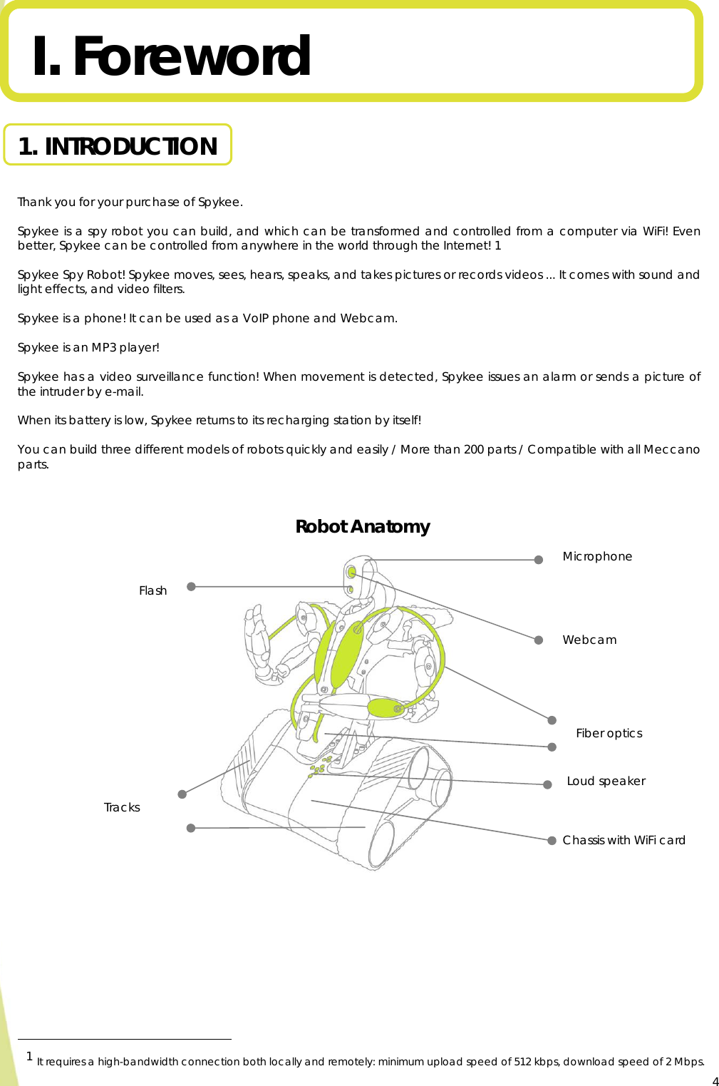  4I. Foreword  1. INTRODUCTION  Thank you for your purchase of Spykee.  Spykee is a spy robot you can build, and which can be transformed and controlled from a computer via WiFi! Even better, Spykee can be controlled from anywhere in the world through the Internet! 1  Spykee Spy Robot! Spykee moves, sees, hears, speaks, and takes pictures or records videos ... It comes with sound and light effects, and video filters.  Spykee is a phone! It can be used as a VoIP phone and Webcam.  Spykee is an MP3 player!  Spykee has a video surveillance function! When movement is detected, Spykee issues an alarm or sends a picture of the intruder by e-mail.  When its battery is low, Spykee returns to its recharging station by itself!  You can build three different models of robots quickly and easily / More than 200 parts / Compatible with all Meccano parts.   Robot Anatomy                                                                     1 It requires a high-bandwidth connection both locally and remotely: minimum upload speed of 512 kbps, download speed of 2 Mbps.   Webcam Microphone Loud speaker Chassis with WiFi card Tracks Fiber optics Flash 