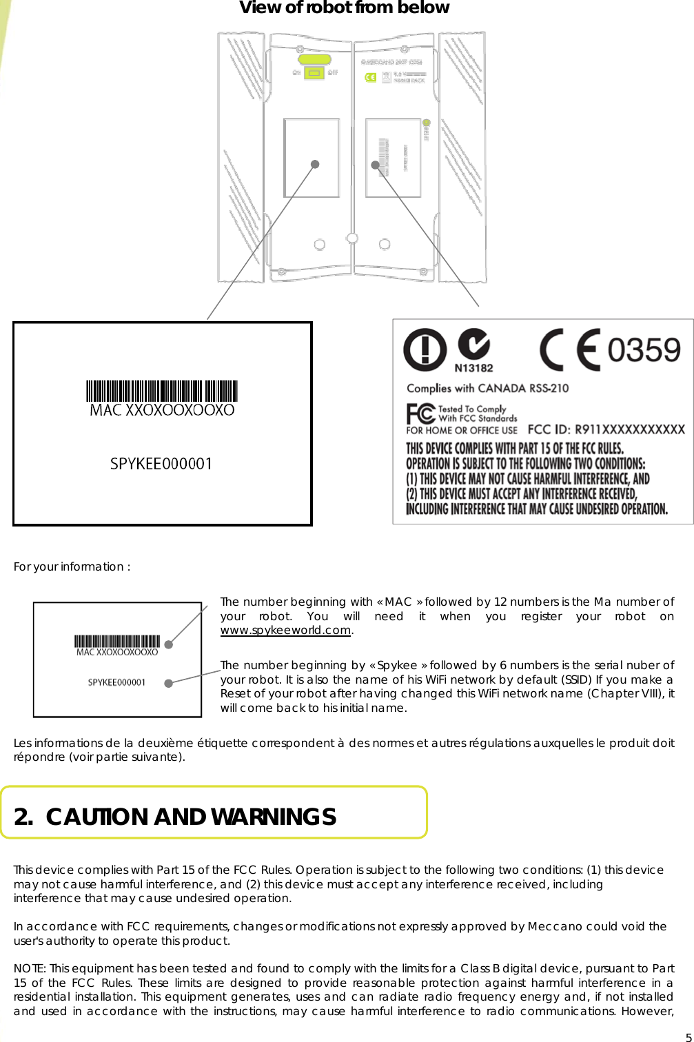  5View of robot from below                           For your information :  The number beginning with « MAC » followed by 12 numbers is the Ma number of your robot. You will need it when you register your robot on www.spykeeworld.com.  The number beginning by « Spykee » followed by 6 numbers is the serial nuber of your robot. It is also the name of his WiFi network by default (SSID) If you make a Reset of your robot after having changed this WiFi network name (Chapter VIII), it will come back to his initial name.   Les informations de la deuxième étiquette correspondent à des normes et autres régulations auxquelles le produit doit répondre (voir partie suivante).  2.  CAUTION AND WARNINGS   This device complies with Part 15 of the FCC Rules. Operation is subject to the following two conditions: (1) this device may not cause harmful interference, and (2) this device must accept any interference received, including interference that may cause undesired operation.  In accordance with FCC requirements, changes or modifications not expressly approved by Meccano could void the user&apos;s authority to operate this product.  NOTE: This equipment has been tested and found to comply with the limits for a Class B digital device, pursuant to Part 15 of the FCC Rules. These limits are designed to provide reasonable protection against harmful interference in a residential installation. This equipment generates, uses and can radiate radio frequency energy and, if not installed and used in accordance with the instructions, may cause harmful interference to radio communications. However,  