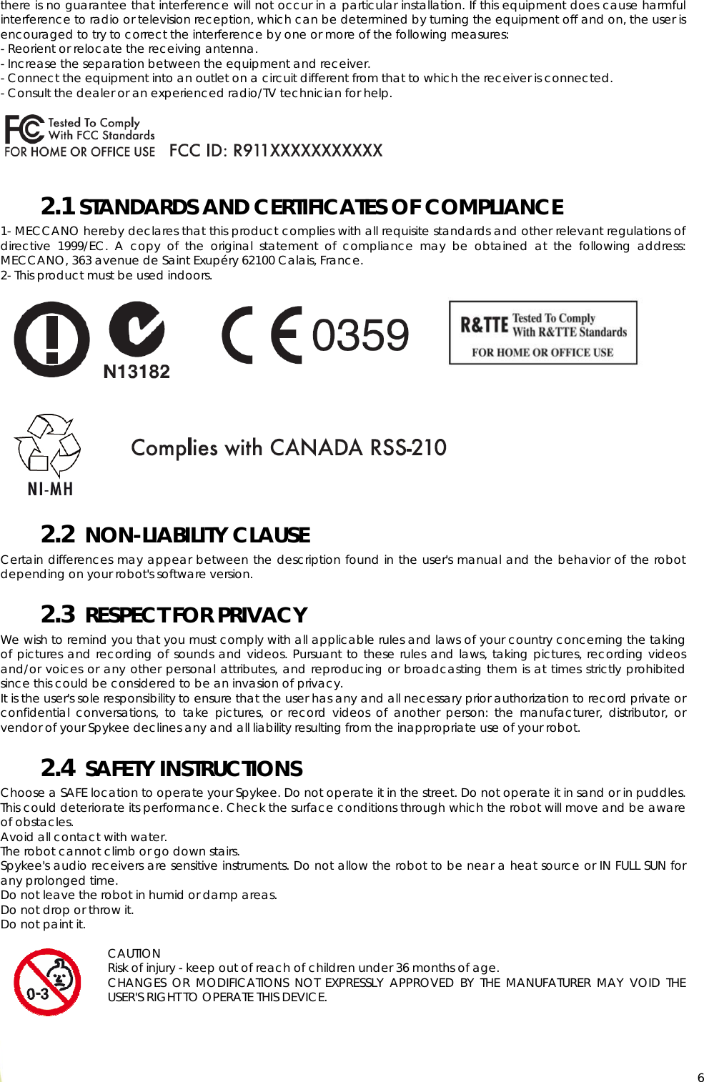  6there is no guarantee that interference will not occur in a particular installation. If this equipment does cause harmful interference to radio or television reception, which can be determined by turning the equipment off and on, the user is encouraged to try to correct the interference by one or more of the following measures: - Reorient or relocate the receiving antenna. - Increase the separation between the equipment and receiver. - Connect the equipment into an outlet on a circuit different from that to which the receiver is connected. - Consult the dealer or an experienced radio/TV technician for help.      2.1 STANDARDS AND CERTIFICATES OF COMPLIANCE 1- MECCANO hereby declares that this product complies with all requisite standards and other relevant regulations of directive 1999/EC. A copy of the original statement of compliance may be obtained at the following address: MECCANO, 363 avenue de Saint Exupéry 62100 Calais, France. 2- This product must be used indoors.                2.2  NON-LIABILITY CLAUSE Certain differences may appear between the description found in the user&apos;s manual and the behavior of the robot depending on your robot&apos;s software version. 2.3  RESPECT FOR PRIVACY We wish to remind you that you must comply with all applicable rules and laws of your country concerning the taking of pictures and recording of sounds and videos. Pursuant to these rules and laws, taking pictures, recording videos and/or voices or any other personal attributes, and reproducing or broadcasting them is at times strictly prohibited since this could be considered to be an invasion of privacy. It is the user&apos;s sole responsibility to ensure that the user has any and all necessary prior authorization to record private or confidential conversations, to take pictures, or record videos of another person: the manufacturer, distributor, or vendor of your Spykee declines any and all liability resulting from the inappropriate use of your robot. 2.4  SAFETY INSTRUCTIONS Choose a SAFE location to operate your Spykee. Do not operate it in the street. Do not operate it in sand or in puddles. This could deteriorate its performance. Check the surface conditions through which the robot will move and be aware of obstacles. Avoid all contact with water. The robot cannot climb or go down stairs. Spykee&apos;s audio receivers are sensitive instruments. Do not allow the robot to be near a heat source or IN FULL SUN for any prolonged time. Do not leave the robot in humid or damp areas. Do not drop or throw it. Do not paint it.  CAUTION Risk of injury - keep out of reach of children under 36 months of age.  CHANGES OR MODIFICATIONS NOT EXPRESSLY APPROVED BY THE MANUFATURER MAY VOID THE USER&apos;S RIGHT TO OPERATE THIS DEVICE. 