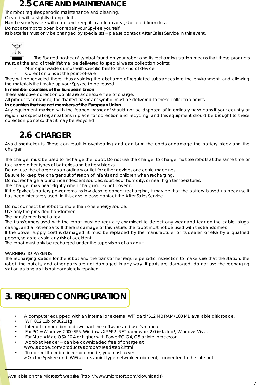  72.5 CARE AND MAINTENANCE This robot requires periodic maintenance and cleaning. Clean it with a slightly damp cloth. Handle your Spykee with care and keep it in a clean area, sheltered from dust. Do not attempt to open it or repair your Spykee yourself. Its batteries must only be changed by specialists = please contact After Sales Service in this event.              The &quot;barred trashcan&quot; symbol found on your robot and its recharging station means that these products must, at the end of their lifetime, be delivered to special waste collection points: -  Municipal waste dumps with specific bins for this kind of device -  Collection bins at the point-of-sale They will be recycled there, thus avoiding the discharge of regulated substances into the environment, and allowing the materials that make up your Spykee to be reused. In member countries of the European Union These selective collection points are accessible free of charge. All products containing the &quot;barred trashcan&quot; symbol must be delivered to these collection points. In countries that are not members of the European Union Any equipment marked with the &quot;barred trashcan&quot; should not be disposed of in ordinary trash cans if your country or region has special organizations in place for collection and recycling, and this equipment should be brought to these collection points so that it may be recycled. 2.6  CHARGER Avoid short-circuits. These can result in overheating and can burn the cords or damage the battery block and the charger.  The charger must be used to recharge the robot. Do not use the charger to charge multiple robots at the same time or to charge other types of batteries and battery blocks. Do not use the charger as an ordinary outlet for other devices or electric machines. Be sure to keep the charger out of reach of infants and children when recharging. Do not recharge around incandescent sources, sources of humidity, or near high temperatures. The charger may heat slightly when charging. Do not cover it. If the Spykee&apos;s battery power remains low despite correct recharging, it may be that the battery is used up because it has been intensively used. In this case, please contact the After Sales Service.  Do not connect the robot to more than one energy source. Use only the provided transformer. The transformer is not a toy. The transformers used with the robot must be regularly examined to detect any wear and tear on the cable, plugs, casing, and all other parts. If there is damage of this nature, the robot must not be used with this transformer. If the power supply cord is damaged, it must be replaced by the manufacturer or its dealer, or else by a qualified person, so as to avoid any risk of accident. The robot must only be recharged under the supervision of an adult.  WARNING TO PARENTS The recharging station for the robot and the transformer require periodic inspection to make sure that the station, the robot, the outlets, and other parts are not damaged in any way. If parts are damaged, do not use the recharging station as long as it is not completely repaired.   3. REQUIRED CONFIGURATION  • A computer equipped with an internal or external WiFi card/512 MB RAM/100 MB available disk space. •  WiFi 802.11b or 802.11g •  Internet connection to download the software and user&apos;s manual. •  For PC = Windows 2000 SP5, Windows XP SP2 .NET framework 2.0 installed1, Windows Vista. •  For Mac = Mac OSX 10.4 or higher with PowerPC G4, G5 or Intel processor. •  Acrobat Reader = can be downloaded free of charge at www.adobe.com/products/acrobat/readstep2.html •  To control the robot in remote mode, you must have: &gt; On the Spykee end: WiFi access point type network equipment, connected to the Internet                                                   1 Available on the Microsoft website (http://www.microsoft.com/downloads)  