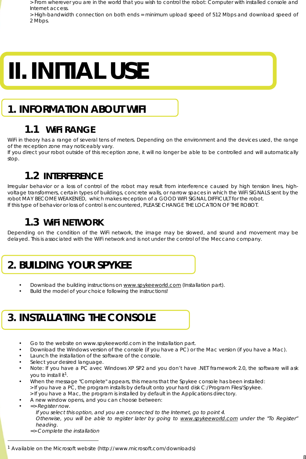 8&gt; From wherever you are in the world that you wish to control the robot: Computer with installed console and Internet access. &gt; High-bandwidth connection on both ends = minimum upload speed of 512 Mbps and download speed of 2 Mbps.     II. INITIAL USE  1. INFORMATION ABOUT WIFI 1.1   WiFi RANGE WiFi in theory has a range of several tens of meters. Depending on the environment and the devices used, the range of the reception zone may noticeably vary. If you direct your robot outside of this reception zone, it will no longer be able to be controlled and will automatically stop. 1.2  INTERFERENCE Irregular behavior or a loss of control of the robot may result from interference caused by high tension lines, high-voltage transformers, certain types of buildings, concrete walls, or narrow spaces in which the WiFi SIGNALS sent by the robot MAY BECOME WEAKENED,  which makes reception of a GOOD WIFI SIGNAL DIFFICULT for the robot. If this type of behavior or loss of control is encountered, PLEASE CHANGE THE LOCATION OF THE ROBOT. 1.3  WiFi NETWORK Depending on the condition of the WiFi network, the image may be slowed, and sound and movement may be delayed. This is associated with the WiFi network and is not under the control of the Meccano company.  2. BUILDING YOUR SPYKEE  • Download the building instructions on www.spykeeworld.com (Installation part). • Build the model of your choice following the instructions!  3. INSTALLATING THE CONSOLE   • Go to the website on www.spykeeworld.com in the Installation part. • Download the Windows version of the console (if you have a PC) or the Mac version (if you have a Mac). • Launch the installation of the software of the console. • Select your desired language. • Note: If you have a PC avec Windows XP SP2 and you don’t have .NET framework 2.0, the software will ask you to install it1. • When the message &quot;Complete&quot; appears, this means that the Spykee console has been installed: &gt; If you have a PC, the program installs by default onto your hard disk C:/Program Files/Spykee. &gt; If you have a Mac, the program is installed by default in the Applications directory. • A new window opens, and you can choose between: • =&gt; Register now.  If you select this option, and you are connected to the Internet, go to point 4.  Otherwise, you will be able to register later by going to www.spykeeworld.com under the &quot;To Register” heading.  =&gt; Complete the installation                                                  1 Available on the Microsoft website (http://www.microsoft.com/downloads)     