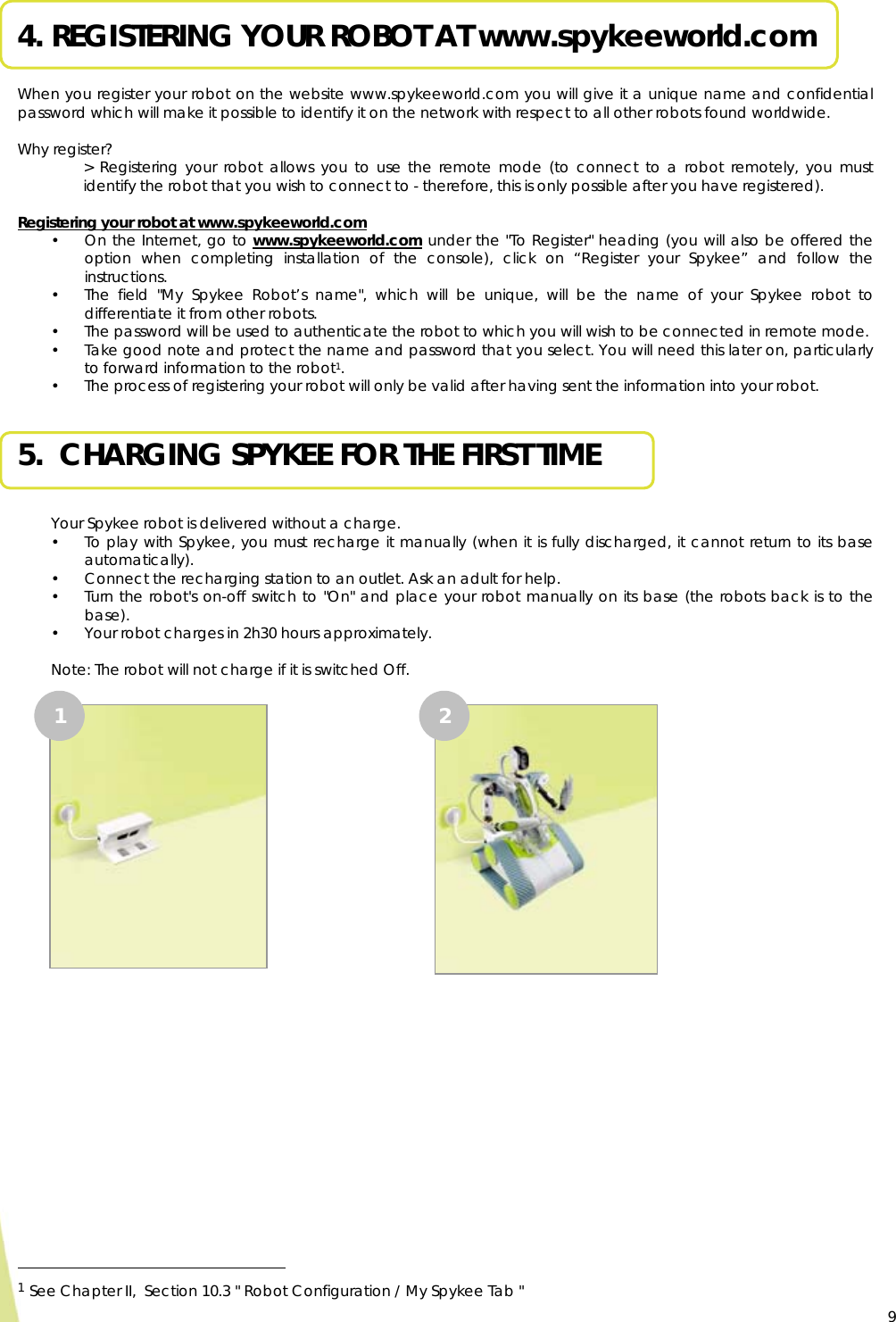  9 4. REGISTERING YOUR ROBOT AT www.spykeeworld.com  When you register your robot on the website www.spykeeworld.com you will give it a unique name and confidential password which will make it possible to identify it on the network with respect to all other robots found worldwide.  Why register? &gt; Registering your robot allows you to use the remote mode (to connect to a robot remotely, you must identify the robot that you wish to connect to - therefore, this is only possible after you have registered).  Registering your robot at www.spykeeworld.com • On the Internet, go to www.spykeeworld.com under the &quot;To Register&quot; heading (you will also be offered the option when completing installation of the console), click on “Register your Spykee” and follow the instructions. • The field &quot;My Spykee Robot’s name&quot;, which will be unique, will be the name of your Spykee robot to differentiate it from other robots.  • The password will be used to authenticate the robot to which you will wish to be connected in remote mode. • Take good note and protect the name and password that you select. You will need this later on, particularly to forward information to the robot1. • The process of registering your robot will only be valid after having sent the information into your robot.  5.  CHARGING SPYKEE FOR THE FIRST TIME  Your Spykee robot is delivered without a charge. • To play with Spykee, you must recharge it manually (when it is fully discharged, it cannot return to its base automatically). • Connect the recharging station to an outlet. Ask an adult for help. • Turn the robot&apos;s on-off switch to &quot;On&quot; and place your robot manually on its base (the robots back is to the base). • Your robot charges in 2h30 hours approximately.  Note: The robot will not charge if it is switched Off.                                                           1 See Chapter II,  Section 10.3 &quot; Robot Configuration / My Spykee Tab &quot;   1  2 