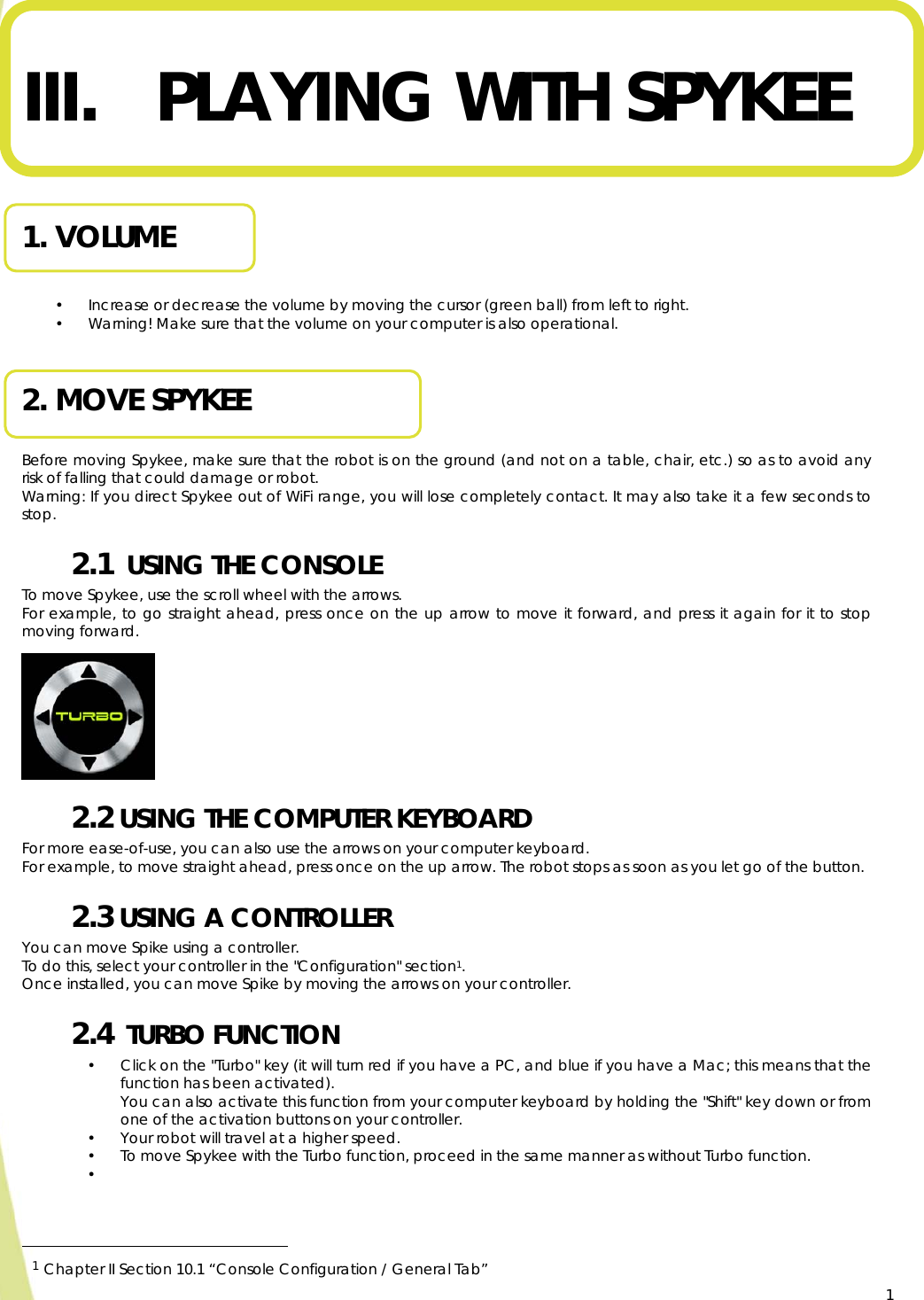  1   III. PLAYING WITH SPYKEE   1. VOLUME  • Increase or decrease the volume by moving the cursor (green ball) from left to right. • Warning! Make sure that the volume on your computer is also operational.  2. MOVE SPYKEE  Before moving Spykee, make sure that the robot is on the ground (and not on a table, chair, etc.) so as to avoid any risk of falling that could damage or robot. Warning: If you direct Spykee out of WiFi range, you will lose completely contact. It may also take it a few seconds to stop. 2.1  USING THE CONSOLE To move Spykee, use the scroll wheel with the arrows. For example, to go straight ahead, press once on the up arrow to move it forward, and press it again for it to stop moving forward.       2.2 USING THE COMPUTER KEYBOARD  For more ease-of-use, you can also use the arrows on your computer keyboard. For example, to move straight ahead, press once on the up arrow. The robot stops as soon as you let go of the button. 2.3 USING A CONTROLLER You can move Spike using a controller.  To do this, select your controller in the &quot;Configuration&quot; section1. Once installed, you can move Spike by moving the arrows on your controller. 2.4  TURBO FUNCTION   • Click on the &quot;Turbo&quot; key (it will turn red if you have a PC, and blue if you have a Mac; this means that the function has been activated).  You can also activate this function from your computer keyboard by holding the &quot;Shift&quot; key down or from one of the activation buttons on your controller. • Your robot will travel at a higher speed. • To move Spykee with the Turbo function, proceed in the same manner as without Turbo function. •                                                      1 Chapter II Section 10.1 “Console Configuration / General Tab”    