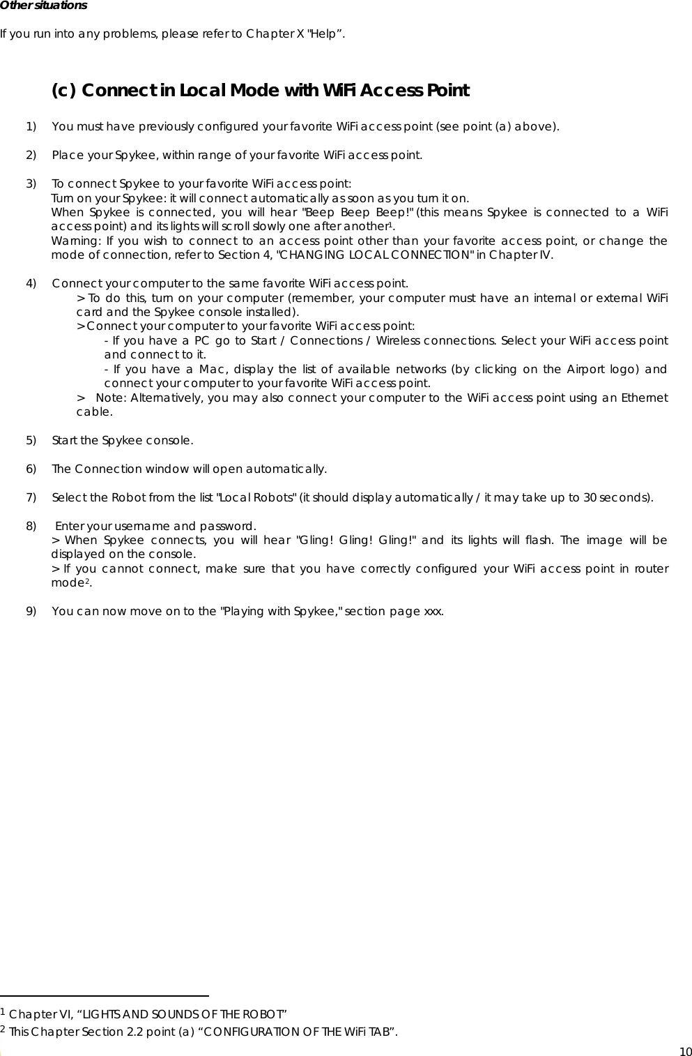  10Other situations  If you run into any problems, please refer to Chapter X &quot;Help”.  (c) Connect in Local Mode with WiFi Access Point  1) You must have previously configured your favorite WiFi access point (see point (a) above).  2) Place your Spykee, within range of your favorite WiFi access point.  3) To connect Spykee to your favorite WiFi access point: Turn on your Spykee: it will connect automatically as soon as you turn it on. When Spykee is connected, you will hear &quot;Beep Beep Beep!&quot; (this means Spykee is connected to a WiFi access point) and its lights will scroll slowly one after another1. Warning: If you wish to connect to an access point other than your favorite access point, or change the mode of connection, refer to Section 4, &quot;CHANGING LOCAL CONNECTION&quot; in Chapter IV.  4) Connect your computer to the same favorite WiFi access point. &gt; To do this, turn on your computer (remember, your computer must have an internal or external WiFi card and the Spykee console installed).  &gt; Connect your computer to your favorite WiFi access point: - If you have a PC go to Start / Connections / Wireless connections. Select your WiFi access point and connect to it. - If you have a Mac, display the list of available networks (by clicking on the Airport logo) and connect your computer to your favorite WiFi access point. &gt;   Note: Alternatively, you may also connect your computer to the WiFi access point using an Ethernet cable.  5) Start the Spykee console.   6) The Connection window will open automatically.  7) Select the Robot from the list &quot;Local Robots&quot; (it should display automatically / it may take up to 30 seconds).  8)  Enter your username and password. &gt; When Spykee connects, you will hear &quot;Gling! Gling! Gling!&quot; and its lights will flash. The image will be displayed on the console. &gt; If you cannot connect, make sure that you have correctly configured your WiFi access point in router mode2.  9) You can now move on to the &quot;Playing with Spykee,&quot; section page xxx.                                                     1 Chapter VI, “LIGHTS AND SOUNDS OF THE ROBOT” 2 This Chapter Section 2.2 point (a) “CONFIGURATION OF THE WiFi TAB”. 