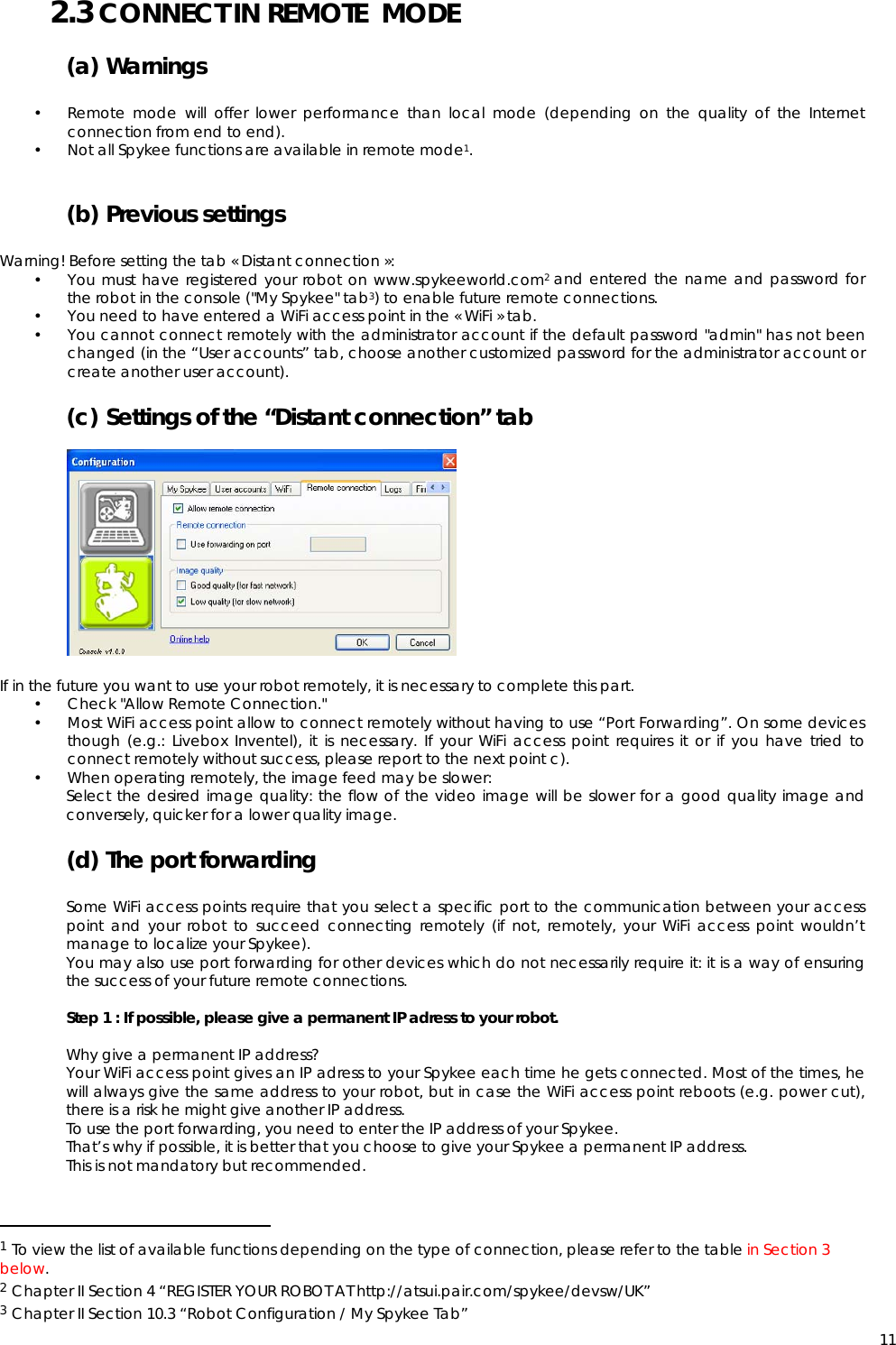  112.3 CONNECT IN REMOTE  MODE (a) Warnings  • Remote mode will offer lower performance than local mode (depending on the quality of the Internet connection from end to end). • Not all Spykee functions are available in remote mode1.   (b) Previous settings  Warning! Before setting the tab « Distant connection »: • You must have registered your robot on www.spykeeworld.com2 and entered the name and password for the robot in the console (&quot;My Spykee&quot; tab3) to enable future remote connections. • You need to have entered a WiFi access point in the « WiFi » tab.  • You cannot connect remotely with the administrator account if the default password &quot;admin&quot; has not been changed (in the “User accounts” tab, choose another customized password for the administrator account or create another user account). (c) Settings of the “Distant connection” tab              If in the future you want to use your robot remotely, it is necessary to complete this part. • Check &quot;Allow Remote Connection.&quot; • Most WiFi access point allow to connect remotely without having to use “Port Forwarding”. On some devices though (e.g.: Livebox Inventel), it is necessary. If your WiFi access point requires it or if you have tried to connect remotely without success, please report to the next point c). • When operating remotely, the image feed may be slower: Select the desired image quality: the flow of the video image will be slower for a good quality image and conversely, quicker for a lower quality image.  (d) The port forwarding  Some WiFi access points require that you select a specific port to the communication between your access point and your robot to succeed connecting remotely (if not, remotely, your WiFi access point wouldn’t manage to localize your Spykee). You may also use port forwarding for other devices which do not necessarily require it: it is a way of ensuring the success of your future remote connections.  Step 1 : If possible, please give a permanent IP adress to your robot.  Why give a permanent IP address? Your WiFi access point gives an IP adress to your Spykee each time he gets connected. Most of the times, he will always give the same address to your robot, but in case the WiFi access point reboots (e.g. power cut), there is a risk he might give another IP address. To use the port forwarding, you need to enter the IP address of your Spykee. That’s why if possible, it is better that you choose to give your Spykee a permanent IP address. This is not mandatory but recommended.                                                   1 To view the list of available functions depending on the type of connection, please refer to the table in Section 3 below. 2 Chapter II Section 4 “REGISTER YOUR ROBOT AT http://atsui.pair.com/spykee/devsw/UK” 3 Chapter II Section 10.3 “Robot Configuration / My Spykee Tab” 