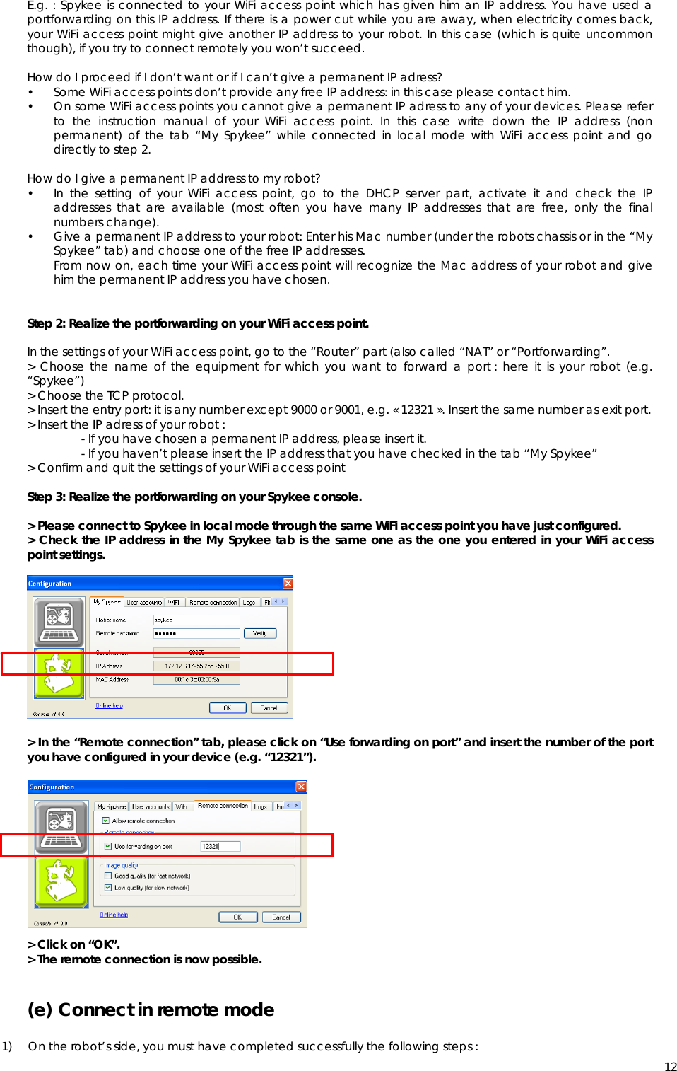  12E.g. : Spykee is connected to your WiFi access point which has given him an IP address. You have used a portforwarding on this IP address. If there is a power cut while you are away, when electricity comes back, your WiFi access point might give another IP address to your robot. In this case (which is quite uncommon though), if you try to connect remotely you won’t succeed.  How do I proceed if I don’t want or if I can’t give a permanent IP adress? • Some WiFi access points don’t provide any free IP address: in this case please contact him. • On some WiFi access points you cannot give a permanent IP adress to any of your devices. Please refer to the instruction manual of your WiFi access point. In this case write down the IP address (non permanent) of the tab “My Spykee” while connected in local mode with WiFi access point and go directly to step 2.  How do I give a permanent IP address to my robot? • In the setting of your WiFi access point, go to the DHCP server part, activate it and check the IP addresses that are available (most often you have many IP addresses that are free, only the final numbers change). • Give a permanent IP address to your robot: Enter his Mac number (under the robots chassis or in the “My Spykee” tab) and choose one of the free IP addresses. From now on, each time your WiFi access point will recognize the Mac address of your robot and give him the permanent IP address you have chosen.    Step 2: Realize the portforwarding on your WiFi access point.  In the settings of your WiFi access point, go to the “Router” part (also called “NAT” or “Portforwarding”. &gt; Choose the name of the equipment for which you want to forward a port : here it is your robot (e.g. “Spykee”) &gt; Choose the TCP protocol. &gt; Insert the entry port: it is any number except 9000 or 9001, e.g. « 12321 ». Insert the same number as exit port. &gt; Insert the IP adress of your robot : - If you have chosen a permanent IP address, please insert it. - If you haven’t please insert the IP address that you have checked in the tab “My Spykee” &gt; Confirm and quit the settings of your WiFi access point  Step 3: Realize the portforwarding on your Spykee console.  &gt; Please connect to Spykee in local mode through the same WiFi access point you have just configured. &gt; Check the IP address in the My Spykee tab is the same one as the one you entered in your WiFi access point settings.             &gt; In the “Remote connection” tab, please click on “Use forwarding on port” and insert the number of the port you have configured in your device (e.g. “12321”).             &gt; Click on “OK”. &gt; The remote connection is now possible.  (e) Connect in remote mode   1) On the robot’s side, you must have completed successfully the following steps : 