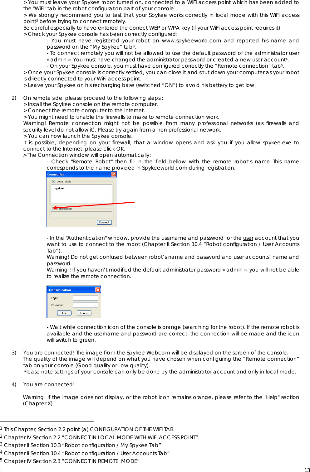  13&gt; You must leave your Spykee robot turned on, connected to a WiFi access point which has been added to the &quot;WiFi&quot; tab in the robot configuration part of your console1. &gt; We strongly recommend you to test that your Spykee works correctly in local mode with this WiFi access point2 before trying to connect remotely. Be careful especially to have entered the correct WEP or WPA key (if your WiFi access point requires it) &gt; Check your Spykee console has been correctly configured: - You must have registered your robot on www.spykeeworld.com and reported his name and password on the “My Spykee” tab3. - To connect remotely you will not be allowed to use the default password of the administrator user « admin ». You must have changed the administrator password or created a new user account4. - On your Spykee console, you must have configured correctly the “Remote connection” tab5. &gt; Once your Spykee console is correctly settled, you can close it and shut down your computer as your robot is directly connected to your WiFi access point. &gt; Leave your Spykee on his recharging base (switched “ON”) to avoid his battery to get low.  2) On remote side, please proceed to the following steps : &gt; Install the Spykee console on the remote computer. &gt; Connect the remote computer to the Internet. &gt; You might need to unable the firewalls to make to remote connection work. Warning! Remote connection might not be possible from many professional networks (as firewalls and security level do not allow it). Please try again from a non professional network. &gt; You can now launch the Spykee console. It is possible, depending on your firewall, that a window opens and ask you if you allow spykee.exe to connect to the Internet: please click OK. &gt; The Connection window will open automatically: - Check &quot;Remote Robot&quot; then fill in the field bellow with the remote robot’s name This name corresponds to the name provided in Spykeeworld.com during registration.           - In the &quot;Authentication&quot; window, provide the username and password for the user account that you want to use to connect to the robot (Chapter II Section 10.4 “Robot configuration / User Accounts Tab”).  Warning! Do not get confused between robot’s name and password and user accounts’ name and password.  Warning ! If you haven’t modified the default administrator password « admin », you will not be able to realize the remote connection.        - Wait while connection icon of the console is orange (searching for the robot). If the remote robot is available and the username and password are correct, the connection will be made and the icon will switch to green.  3) You are connected! The image from the Spykee Webcam will be displayed on the screen of the console. The quality of the image will depend on what you have chosen when configuring the “Remote connection” tab on your console (Good quality or Low quality). Please note settings of your console can only be done by the administrator account and only in local mode.  4) You are connected!  Warning! If the image does not display, or the robot icon remains orange, please refer to the &quot;Help&quot; section (Chapter X)                                                   1 This Chapter, Section 2.2 point (a) CONFIGURATION OF THE WiFi TAB. 2 Chapter IV Section 2.2 “CONNECT IN LOCAL MODE WITH WIFI ACCESS POINT” 3 Chapter II Section 10.3 “Robot configuration / My Spykee Tab” 4 Chapter II Section 10.4 “Robot configuration / User Accounts Tab” 5 Chapter IV Section 2.3 “CONNECT IN REMOTE  MODE” 