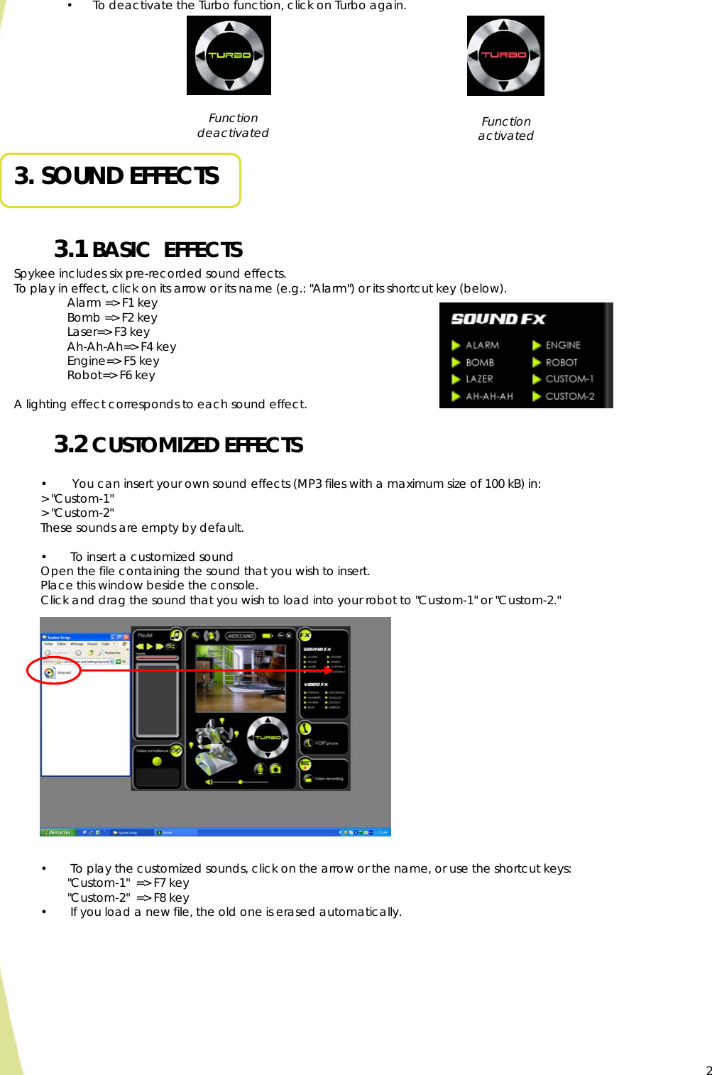  2• To deactivate the Turbo function, click on Turbo again.                                      3. SOUND EFFECTS  3.1 BASIC  EFFECTS Spykee includes six pre-recorded sound effects. To play in effect, click on its arrow or its name (e.g.: &quot;Alarm&quot;) or its shortcut key (below). Alarm =&gt; F1 key Bomb =&gt; F2 key Laser=&gt; F3 key Ah-Ah-Ah=&gt; F4 key Engine=&gt; F5 key Robot=&gt; F6 key  A lighting effect corresponds to each sound effect. 3.2 CUSTOMIZED EFFECTS  •  You can insert your own sound effects (MP3 files with a maximum size of 100 kB) in: &gt; &quot;Custom-1&quot;  &gt; &quot;Custom-2&quot;  These sounds are empty by default.  •  To insert a customized sound Open the file containing the sound that you wish to insert.  Place this window beside the console. Click and drag the sound that you wish to load into your robot to &quot;Custom-1&quot; or &quot;Custom-2.&quot;              •  To play the customized sounds, click on the arrow or the name, or use the shortcut keys:   &quot;Custom-1&quot;  =&gt; F7 key   &quot;Custom-2&quot;  =&gt; F8 key •  If you load a new file, the old one is erased automatically. Function activated Function deactivated  