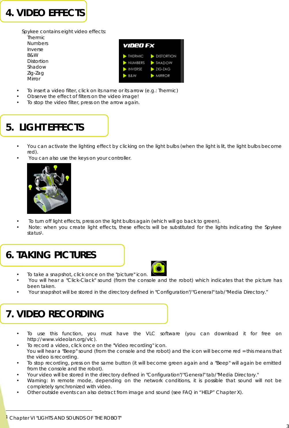  3 4. VIDEO EFFECTS  Spykee contains eight video effects: Thermic Numbers Inverse B&amp;W Distortion Shadow Zig-Zag Mirror  • To insert a video filter, click on its name or its arrow (e.g.: Thermic)  • Observe the effect of filters on the video image! • To stop the video filter, press on the arrow again.  5.  LIGHT EFFECTS  • You can activate the lighting effect by clicking on the light bulbs (when the light is lit, the light bulbs become red). •  You can also use the keys on your controller.          •  To turn off light effects, press on the light bulbs again (which will go back to green). •  Note: when you create light effects, these effects will be substituted for the lights indicating the Spykee status1.  6. TAKING PICTURES  • To take a snapshot, click once on the &quot;picture&quot; icon.  •  You will hear a &quot;Click-Clack&quot; sound (from the console and the robot) which indicates that the picture has been taken. •  Your snapshot will be stored in the directory defined in &quot;Configuration&quot;/&quot;General&quot; tab/&quot;Media Directory.”  7. VIDEO RECORDING  • To use this function, you must have the VLC software (you can download it for free on http://www.videolan.org/vlc). • To record a video, click once on the &quot;Video recording&quot; icon.  You will hear a &quot;Beep&quot; sound (from the console and the robot) and the icon will become red = this means that the video is recording. • To stop recording, press on the same button (it will become green again and a &quot;Beep&quot; will again be emitted from the console and the robot). • Your video will be stored in the directory defined in &quot;Configuration&quot;/&quot;General&quot; tab/&quot;Media Directory.&quot; • Warning: In remote mode, depending on the network conditions, it is possible that sound will not be completely synchronized with video. • Other outside events can also detract from image and sound (see FAQ in “HELP” Chapter X).                                                   1 Chapter VI &quot;LIGHTS AND SOUNDS OF THE ROBOT&quot;     