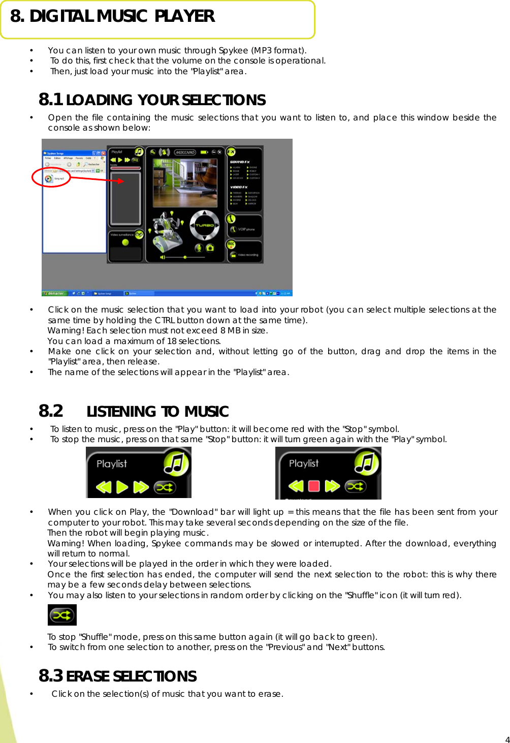  4 8. DIGITAL MUSIC PLAYER  • You can listen to your own music through Spykee (MP3 format). •  To do this, first check that the volume on the console is operational. •  Then, just load your music into the &quot;Playlist&quot; area. 8.1 LOADING YOUR SELECTIONS • Open the file containing the music selections that you want to listen to, and place this window beside the console as shown below:            • Click on the music selection that you want to load into your robot (you can select multiple selections at the same time by holding the CTRL button down at the same time).  Warning! Each selection must not exceed 8 MB in size. You can load a maximum of 18 selections. • Make one click on your selection and, without letting go of the button, drag and drop the items in the &quot;Playlist&quot; area, then release.  • The name of the selections will appear in the &quot;Playlist&quot; area.  8.2   LISTENING TO MUSIC   •  To listen to music, press on the &quot;Play&quot; button: it will become red with the &quot;Stop&quot; symbol. •  To stop the music, press on that same &quot;Stop&quot; button: it will turn green again with the &quot;Play&quot; symbol.       • When you click on Play, the &quot;Download&quot; bar will light up = this means that the file has been sent from your computer to your robot. This may take several seconds depending on the size of the file. Then the robot will begin playing music. Warning! When loading, Spykee commands may be slowed or interrupted. After the download, everything will return to normal. • Your selections will be played in the order in which they were loaded. Once the first selection has ended, the computer will send the next selection to the robot: this is why there may be a few seconds delay between selections. • You may also listen to your selections in random order by clicking on the &quot;Shuffle&quot; icon (it will turn red).     To stop &quot;Shuffle&quot; mode, press on this same button again (it will go back to green). • To switch from one selection to another, press on the &quot;Previous&quot; and &quot;Next&quot; buttons. 8.3 ERASE SELECTIONS  •  Click on the selection(s) of music that you want to erase.   