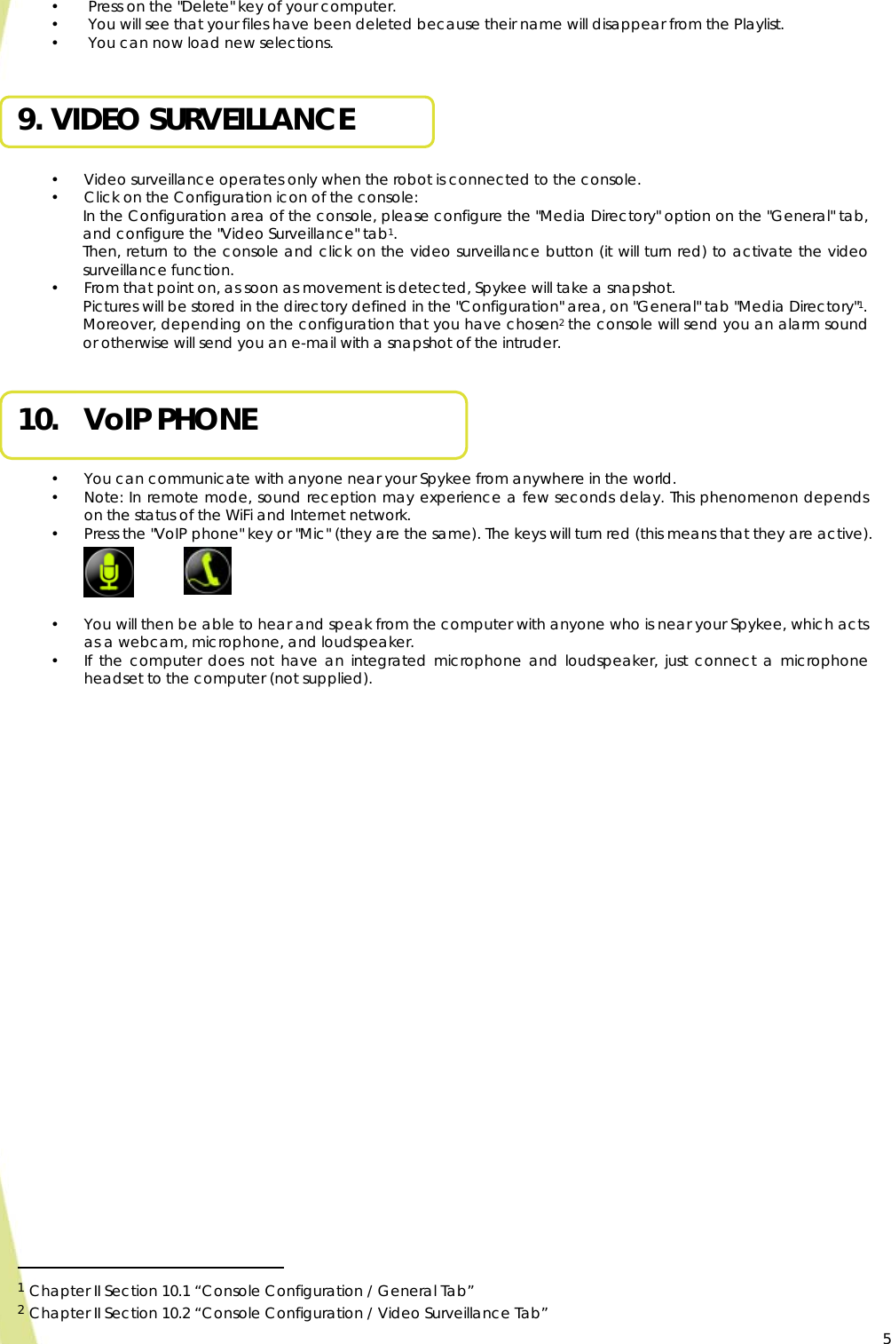  5•  Press on the &quot;Delete&quot; key of your computer. •  You will see that your files have been deleted because their name will disappear from the Playlist. •  You can now load new selections.  9. VIDEO SURVEILLANCE  • Video surveillance operates only when the robot is connected to the console. • Click on the Configuration icon of the console: In the Configuration area of the console, please configure the &quot;Media Directory&quot; option on the &quot;General&quot; tab, and configure the &quot;Video Surveillance&quot; tab1. Then, return to the console and click on the video surveillance button (it will turn red) to activate the video surveillance function.  • From that point on, as soon as movement is detected, Spykee will take a snapshot. Pictures will be stored in the directory defined in the &quot;Configuration&quot; area, on &quot;General&quot; tab &quot;Media Directory&quot;1. Moreover, depending on the configuration that you have chosen2 the console will send you an alarm sound or otherwise will send you an e-mail with a snapshot of the intruder.  10. VoIP PHONE  • You can communicate with anyone near your Spykee from anywhere in the world. • Note: In remote mode, sound reception may experience a few seconds delay. This phenomenon depends on the status of the WiFi and Internet network. • Press the &quot;VoIP phone&quot; key or &quot;Mic&quot; (they are the same). The keys will turn red (this means that they are active).     • You will then be able to hear and speak from the computer with anyone who is near your Spykee, which acts as a webcam, microphone, and loudspeaker. • If the computer does not have an integrated microphone and loudspeaker, just connect a microphone headset to the computer (not supplied).                                                   1 Chapter II Section 10.1 “Console Configuration / General Tab” 2 Chapter II Section 10.2 “Console Configuration / Video Surveillance Tab”    