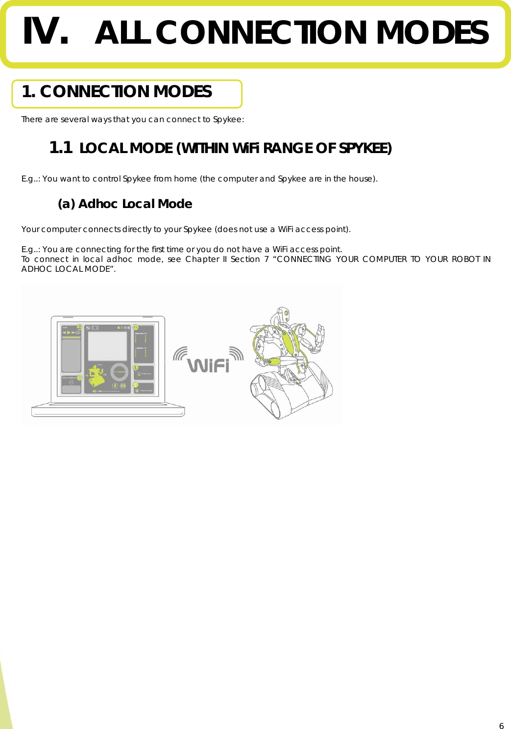  6 IV. ALL CONNECTION MODES  1. CONNECTION MODES  There are several ways that you can connect to Spykee: 1.1  LOCAL MODE (WITHIN WiFi RANGE OF SPYKEE)  E.g..: You want to control Spykee from home (the computer and Spykee are in the house). (a) Adhoc Local Mode  Your computer connects directly to your Spykee (does not use a WiFi access point).  E.g..: You are connecting for the first time or you do not have a WiFi access point. To connect in local adhoc mode, see Chapter II Section 7 “CONNECTING YOUR COMPUTER TO YOUR ROBOT IN ADHOC LOCAL MODE”.     