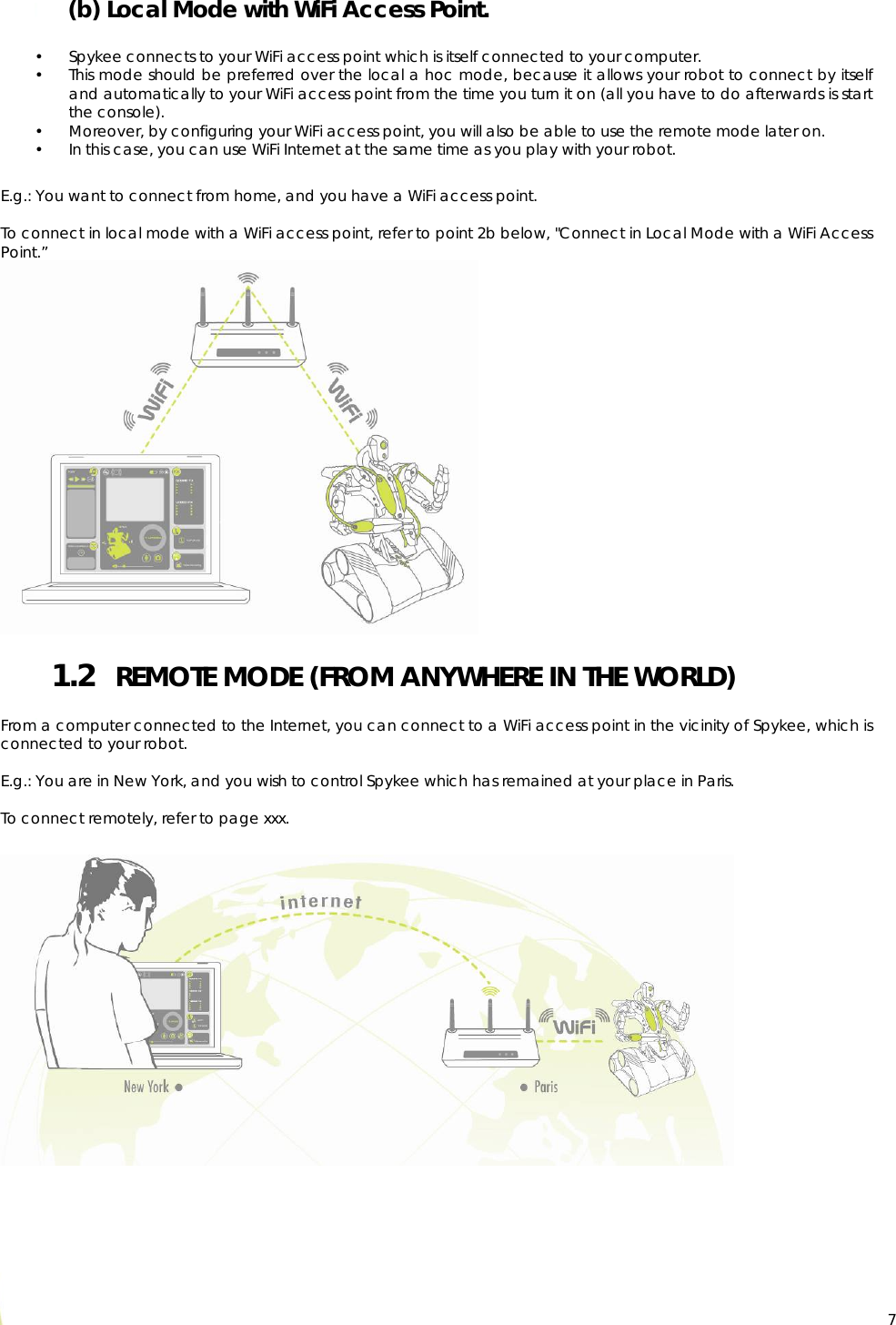  7 (b) Local Mode with WiFi Access Point.  • Spykee connects to your WiFi access point which is itself connected to your computer. • This mode should be preferred over the local a hoc mode, because it allows your robot to connect by itself and automatically to your WiFi access point from the time you turn it on (all you have to do afterwards is start the console). • Moreover, by configuring your WiFi access point, you will also be able to use the remote mode later on. • In this case, you can use WiFi Internet at the same time as you play with your robot.  E.g.: You want to connect from home, and you have a WiFi access point.  To connect in local mode with a WiFi access point, refer to point 2b below, &quot;Connect in Local Mode with a WiFi Access Point.”  1.2   REMOTE MODE (FROM ANYWHERE IN THE WORLD)  From a computer connected to the Internet, you can connect to a WiFi access point in the vicinity of Spykee, which is connected to your robot.   E.g.: You are in New York, and you wish to control Spykee which has remained at your place in Paris.  To connect remotely, refer to page xxx.    