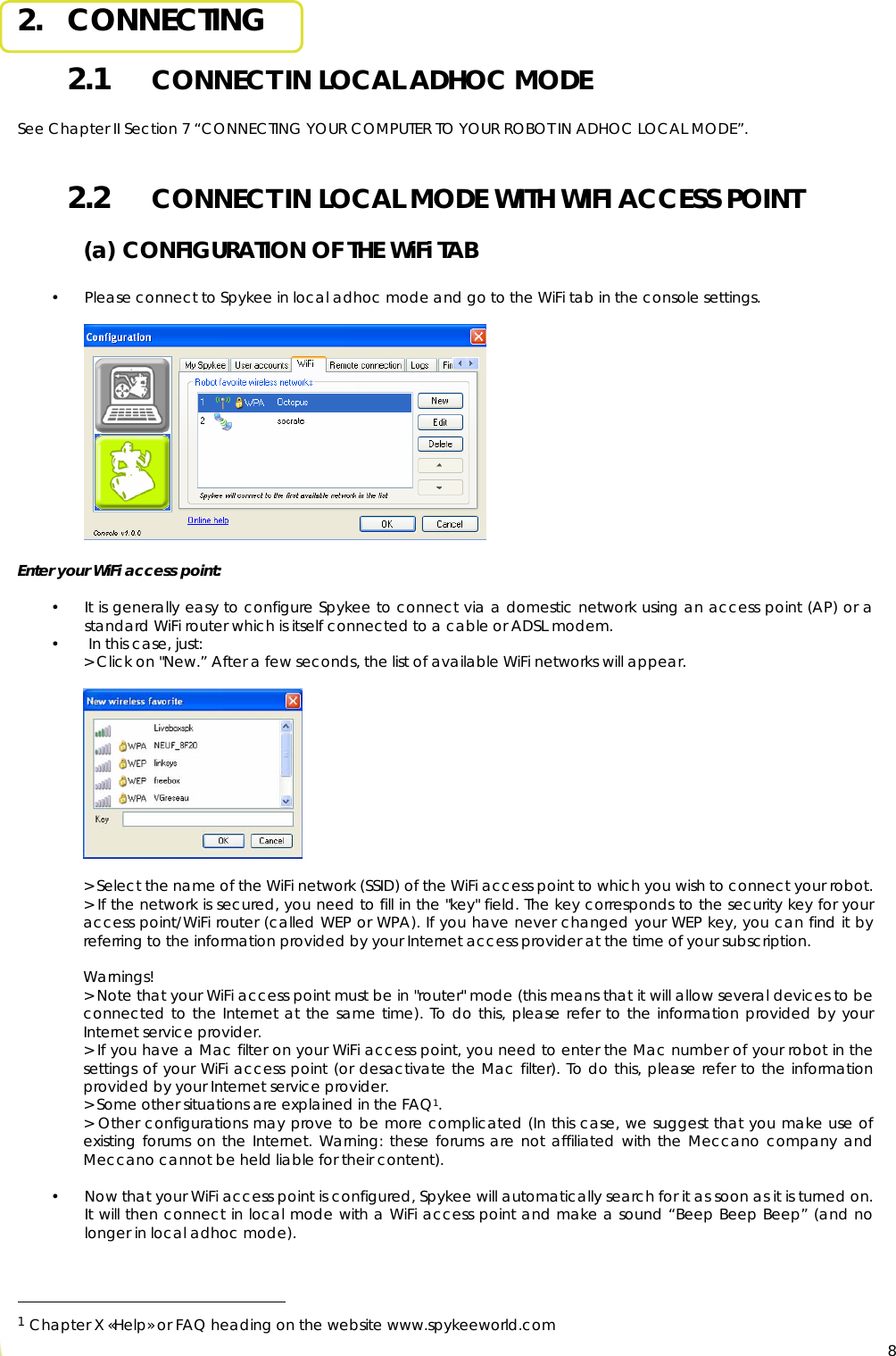  82.   CONNECTING 2.1   CONNECT IN LOCAL ADHOC MODE  See Chapter II Section 7 “CONNECTING YOUR COMPUTER TO YOUR ROBOT IN ADHOC LOCAL MODE”.  2.2   CONNECT IN LOCAL MODE WITH WIFI ACCESS POINT (a) CONFIGURATION OF THE WiFi TAB  • Please connect to Spykee in local adhoc mode and go to the WiFi tab in the console settings.               Enter your WiFi access point:  • It is generally easy to configure Spykee to connect via a domestic network using an access point (AP) or a standard WiFi router which is itself connected to a cable or ADSL modem.  •  In this case, just: &gt; Click on &quot;New.” After a few seconds, the list of available WiFi networks will appear.    &gt; Select the name of the WiFi network (SSID) of the WiFi access point to which you wish to connect your robot. &gt; If the network is secured, you need to fill in the &quot;key&quot; field. The key corresponds to the security key for your access point/WiFi router (called WEP or WPA). If you have never changed your WEP key, you can find it by referring to the information provided by your Internet access provider at the time of your subscription.  Warnings! &gt; Note that your WiFi access point must be in &quot;router&quot; mode (this means that it will allow several devices to be connected to the Internet at the same time). To do this, please refer to the information provided by your Internet service provider. &gt; If you have a Mac filter on your WiFi access point, you need to enter the Mac number of your robot in the settings of your WiFi access point (or desactivate the Mac filter). To do this, please refer to the information provided by your Internet service provider. &gt; Some other situations are explained in the FAQ1. &gt; Other configurations may prove to be more complicated (In this case, we suggest that you make use of existing forums on the Internet. Warning: these forums are not affiliated with the Meccano company and Meccano cannot be held liable for their content).  • Now that your WiFi access point is configured, Spykee will automatically search for it as soon as it is turned on. It will then connect in local mode with a WiFi access point and make a sound “Beep Beep Beep” (and no longer in local adhoc mode).                                                   1 Chapter X «Help» or FAQ heading on the website www.spykeeworld.com  