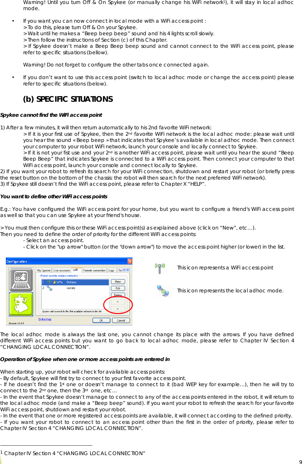  9Warning! Until you turn Off &amp; On Spykee (or manually change his WiFi network1), it will stay in local adhoc mode.  • If you want you can now connect in local mode with a WiFi access point : &gt; To do this, please turn Off &amp; On your Spykee. &gt; Wait until he makes a “Beep beep beep” sound and his 4 lights scroll slowly. &gt; Then follow the instructions of Section (c) of this Chapter.   &gt; If Spykee doesn’t make a Beep Beep beep sound and cannot connect to the WiFi access point, please refer to specific situations (bellow).  Warning! Do not forget to configure the other tabs once connected again.  • If you don’t want to use this access point (switch to local adhoc mode or change the access point) please refer to specific situations (below). (b) SPECIFIC SITUATIONS  Spykee cannot find the WiFi access point   1) After a few minutes, it will then return automatically to his 2nd favorite WiFi network: &gt; If it is your first use of Spykee, then the 2nd favorite WiFi network is the local adhoc mode: please wait until you hear the sound « Beep beep » that indicates that Spykee’s available in local adhoc mode. Then connect your computer to your robot WiFi network, launch your console and locally connect to Spykee. &gt; If it is not your fist use and your 2nd is another WiFi access point, please wait until you hear the sound “Beep Beep Beep” that indicates Spykee is connected to a WiFi access point. Then connect your computer to that WiFi access point, launch your console and connect locally to Spykee. 2) If you want your robot to refresh its search for your WiFi connection, shutdown and restart your robot (or briefly press the reset button on the bottom of the chassis: the robot will then search for the next preferred WiFi network). 3) If Spykee still doesn’t find the WiFi access point, please refer to Chapter X “HELP”.  You want to define other WiFi access points   E.g.: You have configured the WiFi access point for your home, but you want to configure a friend&apos;s WiFi access point as well so that you can use Spykee at your friend&apos;s house.  &gt; You must then configure this or these WiFi access point(s) as explained above (click on “New”, etc…).  Then you need to define the order of priority for the different WiFi access points: - Select an access point. - Click on the &quot;up arrow&quot; button (or the &quot;down arrow&quot;) to move the access point higher (or lower) in the list.          The local adhoc mode is always the last one, you cannot change its place with the arrows. If you have defined different WiFi access points but you want to go back to local adhoc mode, please refer to Chapter IV Section 4 “CHANGING LOCAL CONNECTION”.  Operation of Spykee when one or more access points are entered in  When starting up, your robot will check for available access points: - By default, Spykee will first try to connect to your first favorite access point. - If he doesn’t find the 1st one or doesn’t manage to connect to it (bad WEP key for example…), then he will try to connect to the 2nd one, then the 3rd  one, etc… - In the event that Spykee doesn’t manage to connect to any of the access points entered in the robot, it will return to the local adhoc mode (and make a “Beep beep” sound). If you want your robot to refresh the search for your favorite WiFi access point, shutdown and restart your robot. - In the event that one or more registered access points are available, it will connect according to the defined priority.  - If you want your robot to connect to an access point other than the first in the order of priority, please refer to Chapter IV Section 4 “CHANGING LOCAL CONNECTION”.                                                   1 Chapter IV Section 4 “CHANGING LOCAL CONNECTION” This icon represents a WiFi access point This icon represents the local adhoc mode. 