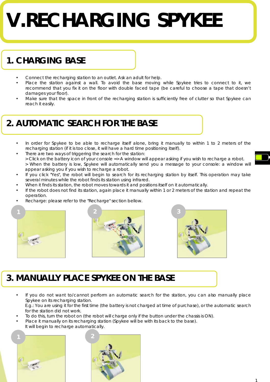  1 V. RECHARGING SPYKEE   1. CHARGING BASE  • Connect the recharging station to an outlet. Ask an adult for help. • Place the station against a wall. To avoid the base moving while Spykee tries to connect to it, we recommend that you fix it on the floor with double faced tape (be careful to choose a tape that doesn’t damages your floor). • Make sure that the space in front of the recharging station is sufficiently free of clutter so that Spykee can reach it easily.  2. AUTOMATIC SEARCH FOR THE BASE  • In order for Spykee to be able to recharge itself alone, bring it manually to within 1 to 2 meters of the recharging station (if it is too close, it will have a hard time positioning itself). • There are two ways of triggering the search for the station: &gt; Click on the battery icon of your console =&gt; A window will appear asking if you wish to recharge a robot. &gt; When the battery is low, Spykee will automatically send you a message to your console: a window will appear asking you if you wish to recharge a robot. • If you click &quot;Yes&quot;, the robot will begin to search for its recharging station by itself. This operation may take several minutes while the robot finds its station using infrared. • When it finds its station, the robot moves towards it and positions itself on it automatically. • If the robot does not find its station, again place it manually within 1 or 2 meters of the station and repeat the operation. • Recharge: please refer to the &quot;Recharge&quot; section bellow.             3. MANUALLY PLACE SPYKEE ON THE BASE  • If you do not want to/cannot perform an automatic search for the station, you can also manually place Spykee on its recharging station. E.g.: You are using it for the first time (the battery is not charged at time of purchase), or the automatic search for the station did not work. • To do this, turn the robot on (the robot will charge only if the button under the chassis is ON). • Place it manually on its recharging station (Spykee will be with its back to the base). It will begin to recharge automatically.             1  3 2 1  2 