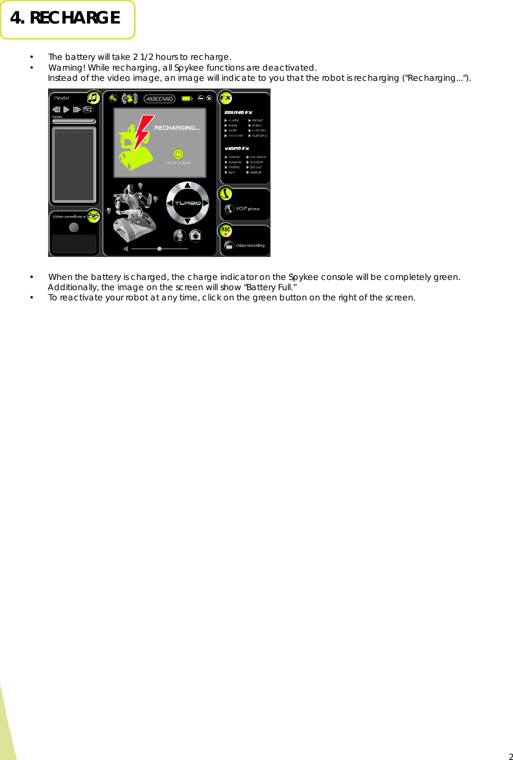  2 4. RECHARGE   • The battery will take 2 1/2 hours to recharge. • Warning! While recharging, all Spykee functions are deactivated.  Instead of the video image, an image will indicate to you that the robot is recharging (&quot;Recharging...&quot;).                   • When the battery is charged, the charge indicator on the Spykee console will be completely green.   Additionally, the image on the screen will show &quot;Battery Full.” • To reactivate your robot at any time, click on the green button on the right of the screen.   